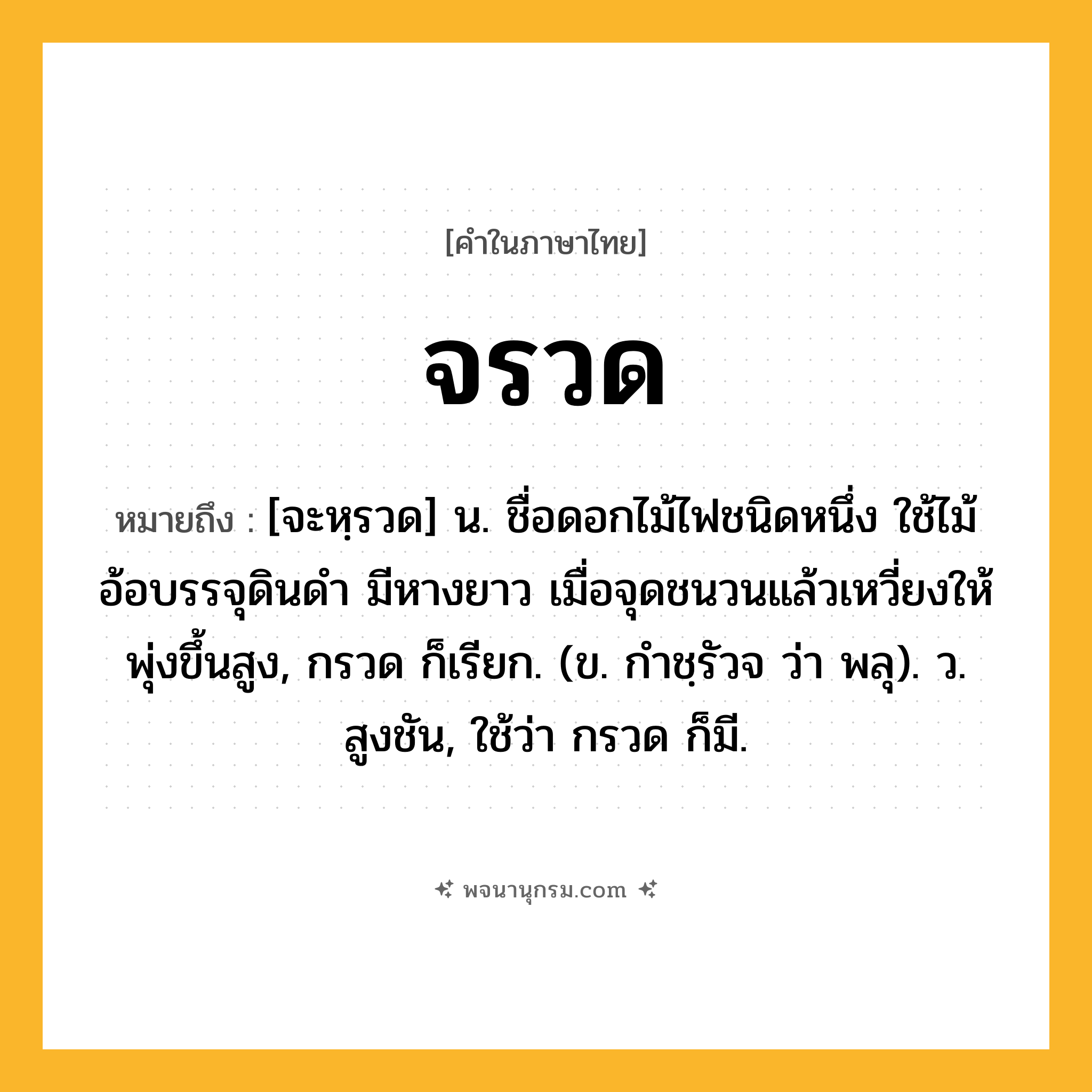 จรวด ความหมาย หมายถึงอะไร?, คำในภาษาไทย จรวด หมายถึง [จะหฺรวด] น. ชื่อดอกไม้ไฟชนิดหนึ่ง ใช้ไม้อ้อบรรจุดินดำ มีหางยาว เมื่อจุดชนวนแล้วเหวี่ยงให้พุ่งขึ้นสูง, กรวด ก็เรียก. (ข. กําชฺรัวจ ว่า พลุ). ว. สูงชัน, ใช้ว่า กรวด ก็มี.
