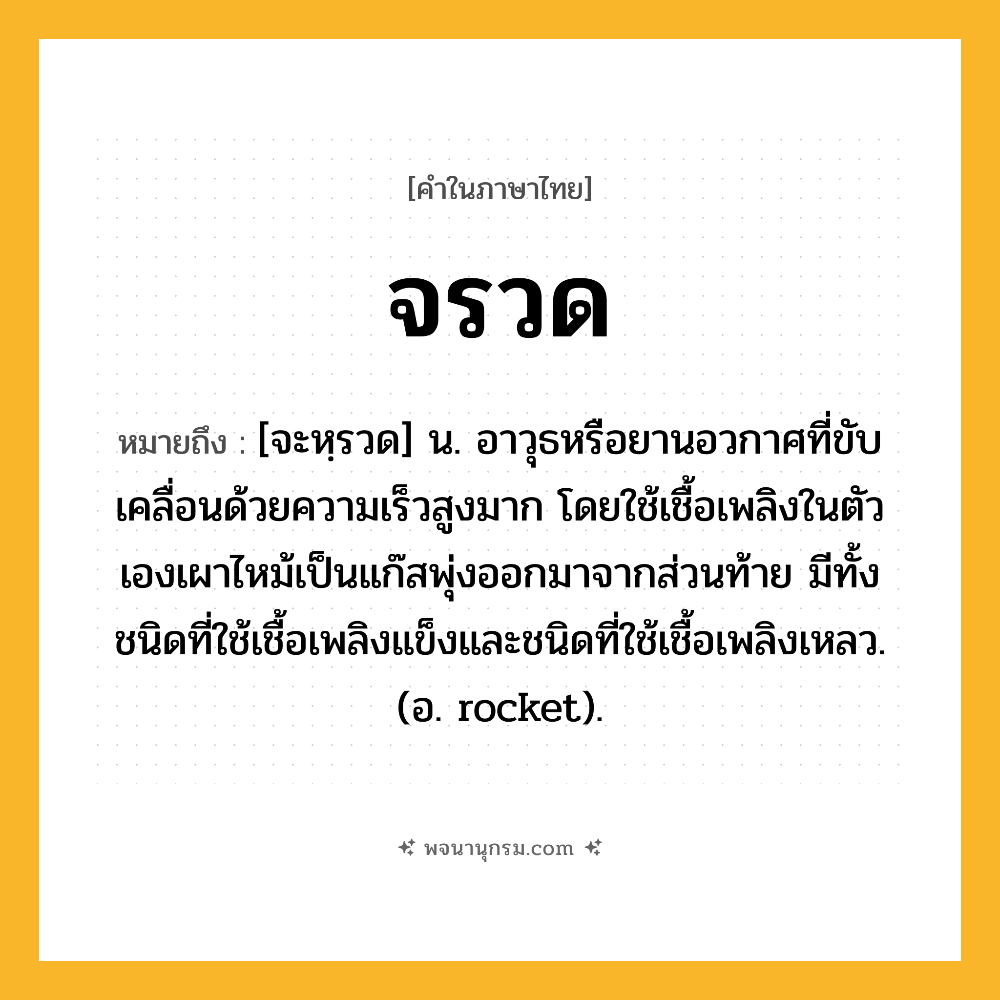 จรวด ความหมาย หมายถึงอะไร?, คำในภาษาไทย จรวด หมายถึง [จะหฺรวด] น. อาวุธหรือยานอวกาศที่ขับเคลื่อนด้วยความเร็วสูงมาก โดยใช้เชื้อเพลิงในตัวเองเผาไหม้เป็นแก๊สพุ่งออกมาจากส่วนท้าย มีทั้งชนิดที่ใช้เชื้อเพลิงแข็งและชนิดที่ใช้เชื้อเพลิงเหลว. (อ. rocket).