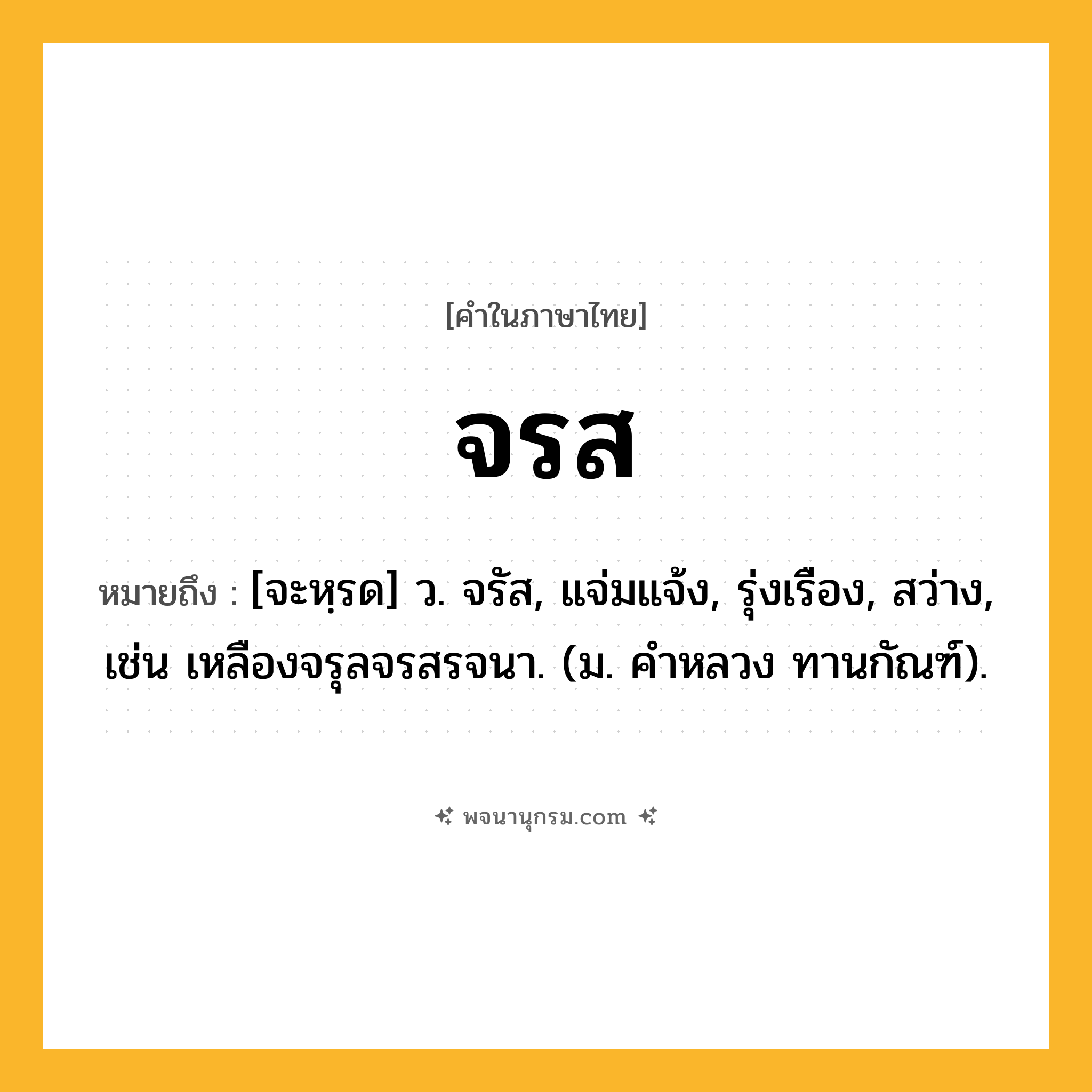 จรส ความหมาย หมายถึงอะไร?, คำในภาษาไทย จรส หมายถึง [จะหฺรด] ว. จรัส, แจ่มแจ้ง, รุ่งเรือง, สว่าง, เช่น เหลืองจรุลจรสรจนา. (ม. คําหลวง ทานกัณฑ์).