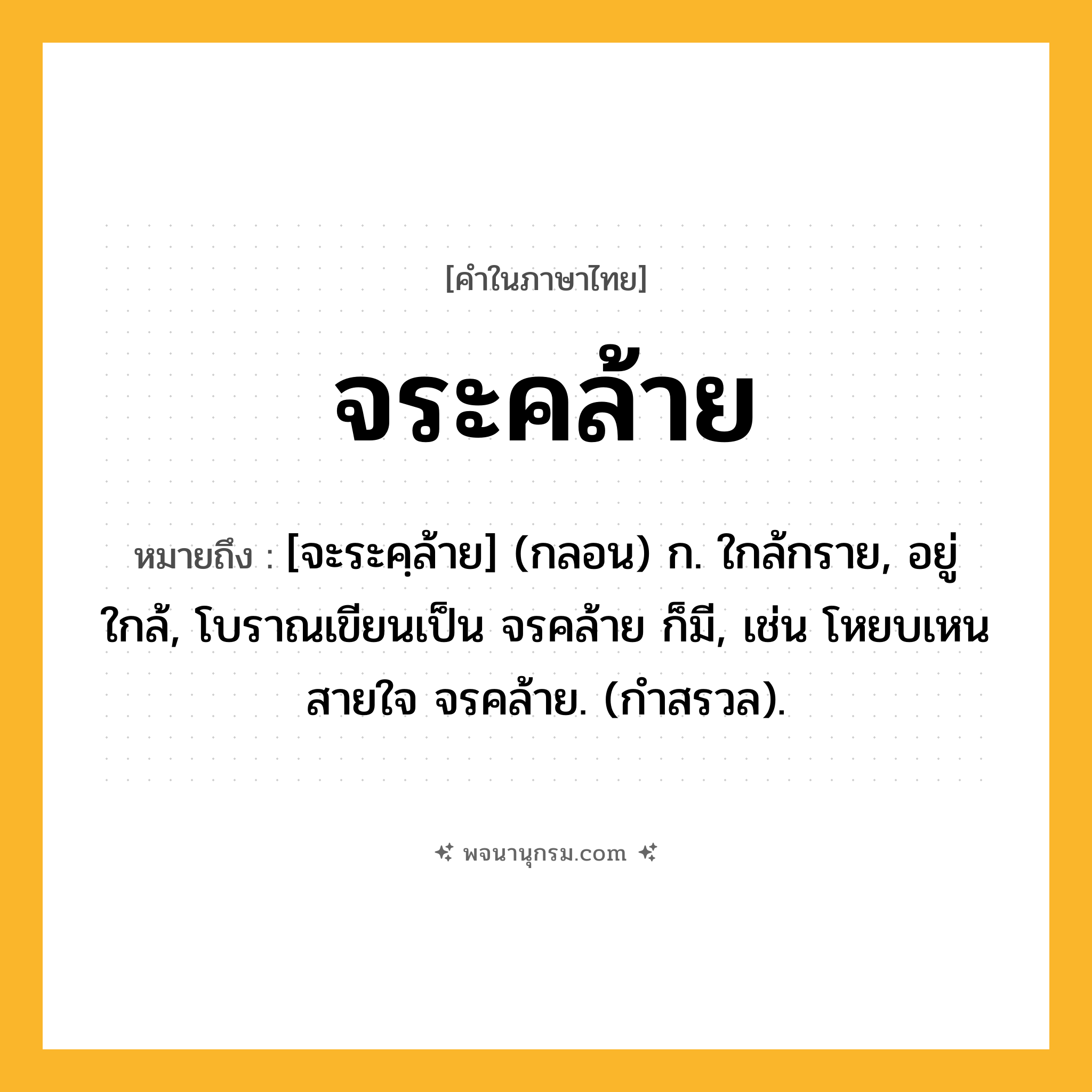 จระคล้าย ความหมาย หมายถึงอะไร?, คำในภาษาไทย จระคล้าย หมายถึง [จะระคฺล้าย] (กลอน) ก. ใกล้กราย, อยู่ใกล้, โบราณเขียนเป็น จรคล้าย ก็มี, เช่น โหยบเหนสายใจ จรคล้าย. (กำสรวล).