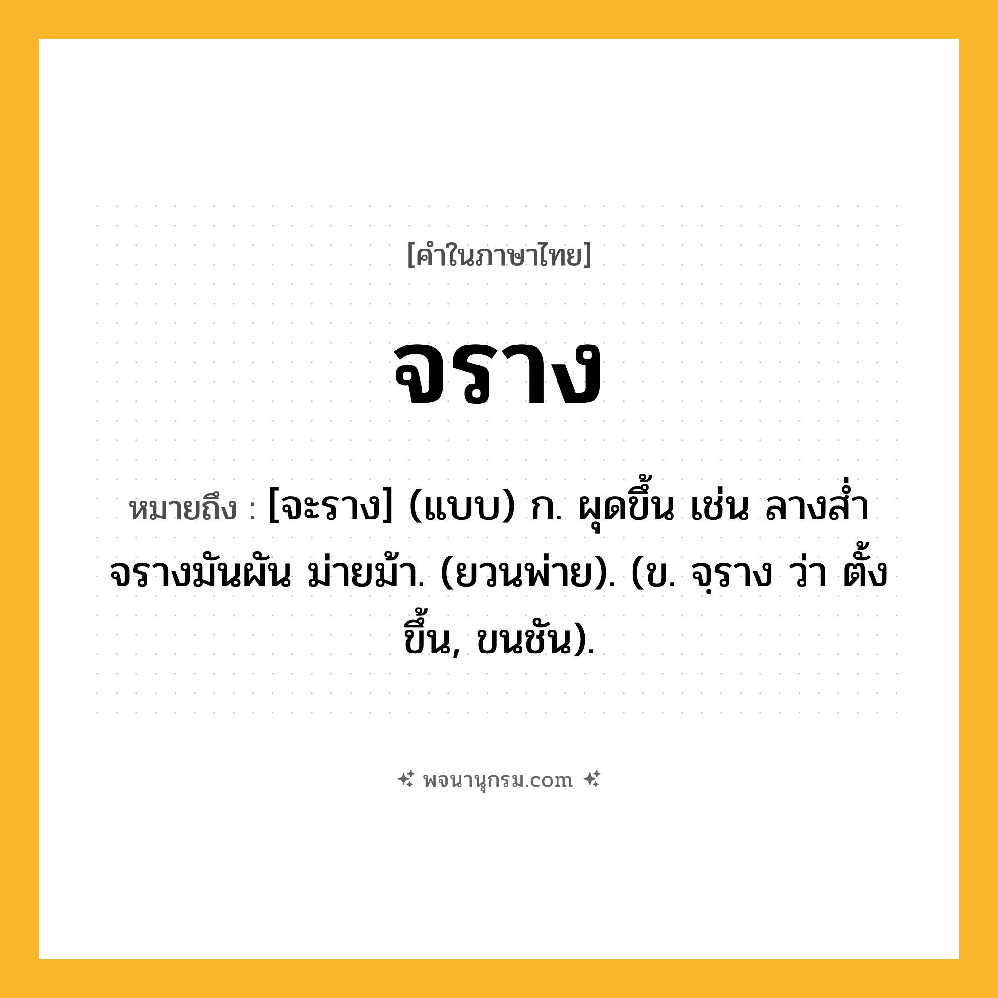 จราง ความหมาย หมายถึงอะไร?, คำในภาษาไทย จราง หมายถึง [จะราง] (แบบ) ก. ผุดขึ้น เช่น ลางส่ำจรางมันผัน ม่ายม้า. (ยวนพ่าย). (ข. จฺราง ว่า ตั้งขึ้น, ขนชัน).