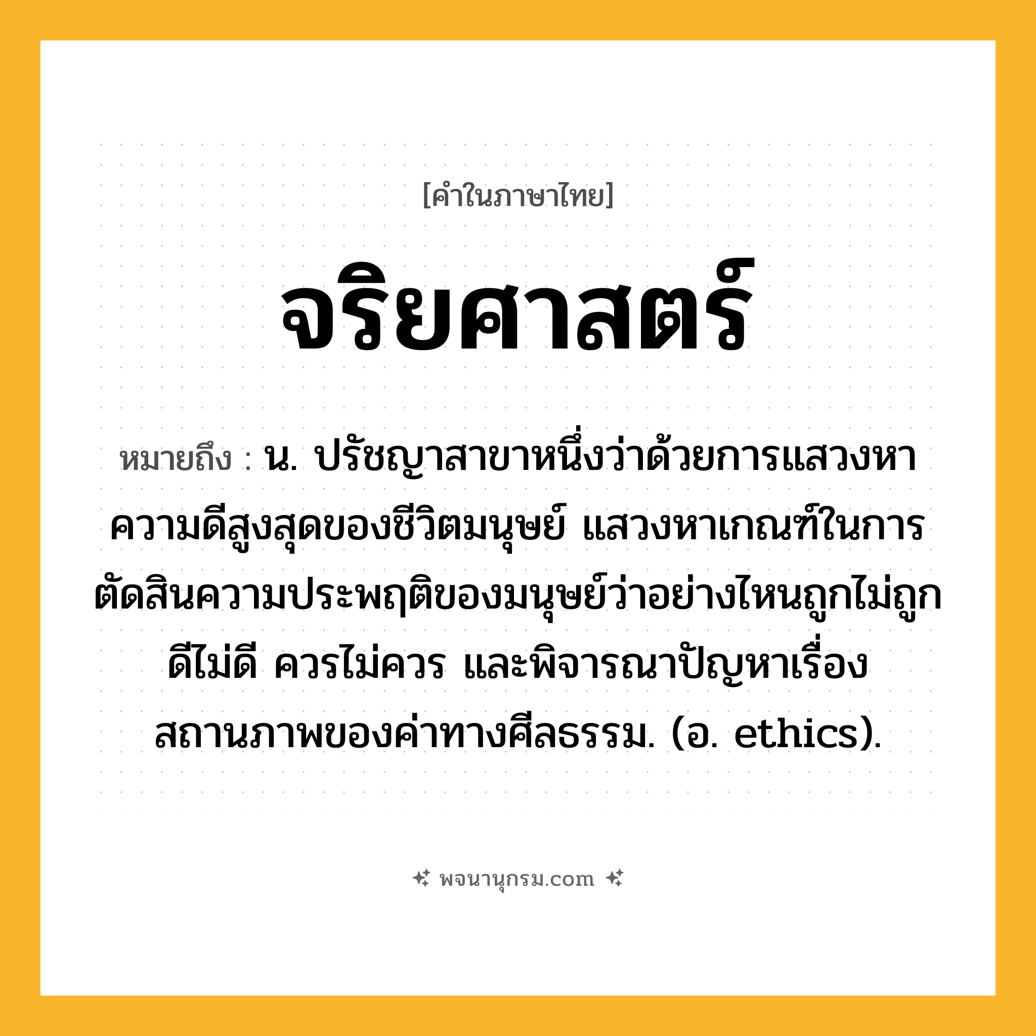 จริยศาสตร์ ความหมาย หมายถึงอะไร?, คำในภาษาไทย จริยศาสตร์ หมายถึง น. ปรัชญาสาขาหนึ่งว่าด้วยการแสวงหาความดีสูงสุดของชีวิตมนุษย์ แสวงหาเกณฑ์ในการตัดสินความประพฤติของมนุษย์ว่าอย่างไหนถูกไม่ถูก ดีไม่ดี ควรไม่ควร และพิจารณาปัญหาเรื่องสถานภาพของค่าทางศีลธรรม. (อ. ethics).