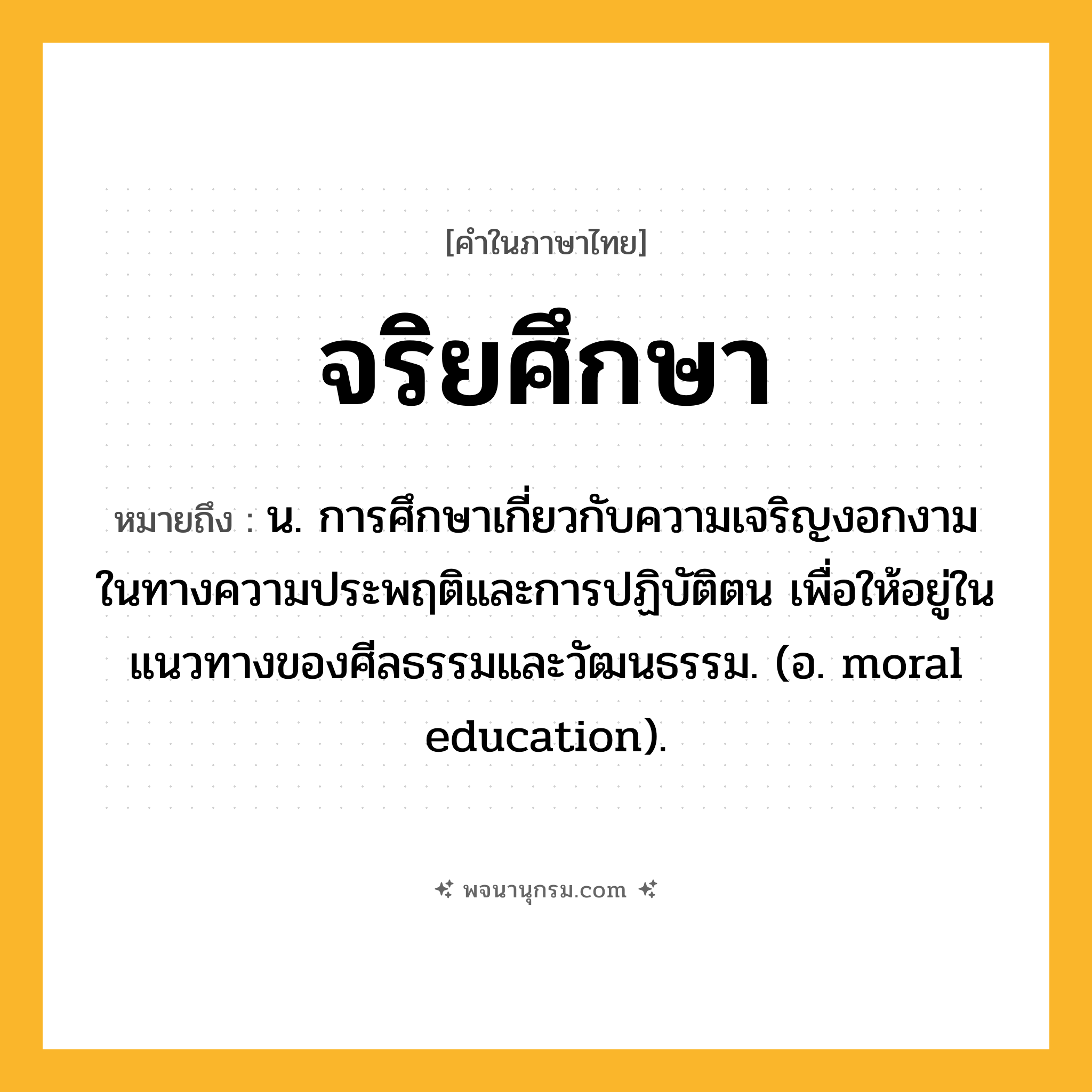 จริยศึกษา ความหมาย หมายถึงอะไร?, คำในภาษาไทย จริยศึกษา หมายถึง น. การศึกษาเกี่ยวกับความเจริญงอกงามในทางความประพฤติและการปฏิบัติตน เพื่อให้อยู่ในแนวทางของศีลธรรมและวัฒนธรรม. (อ. moral education).