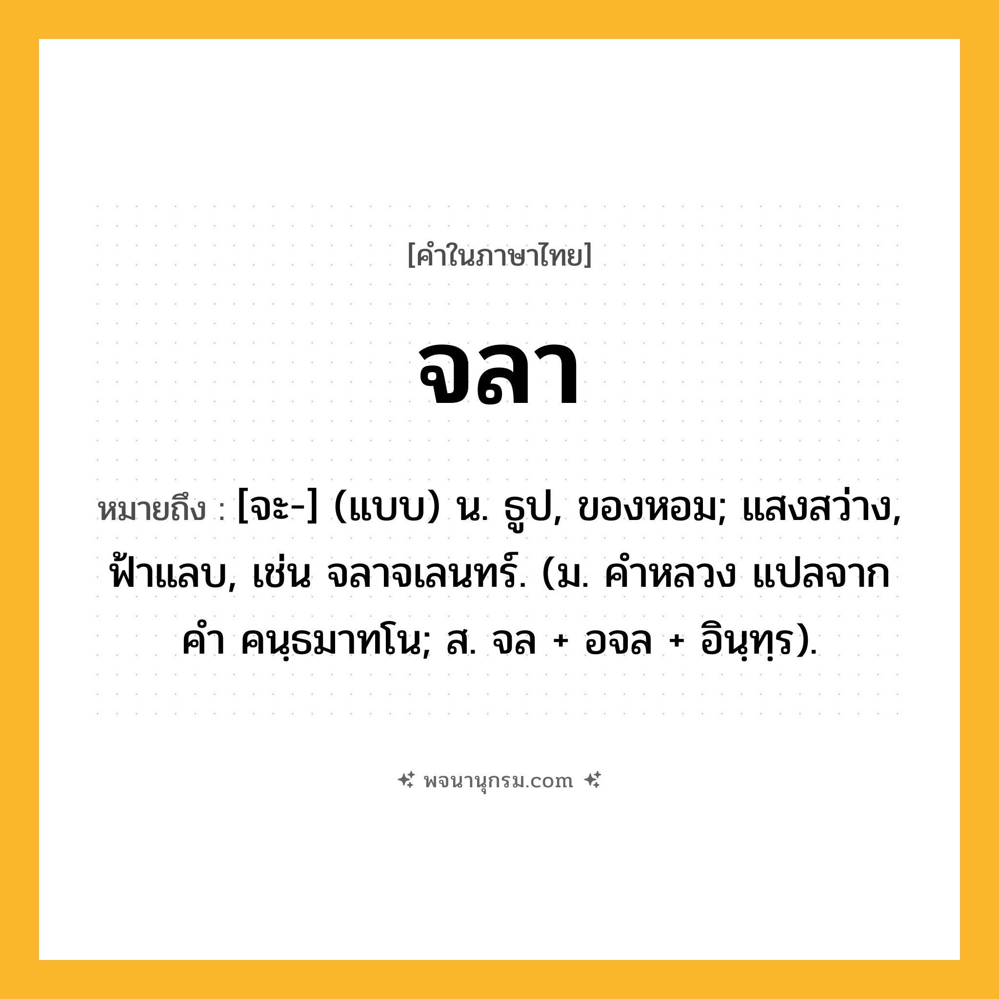 จลา ความหมาย หมายถึงอะไร?, คำในภาษาไทย จลา หมายถึง [จะ-] (แบบ) น. ธูป, ของหอม; แสงสว่าง, ฟ้าแลบ, เช่น จลาจเลนทร์. (ม. คําหลวง แปลจากคํา คนฺธมาทโน; ส. จล + อจล + อินฺทฺร).