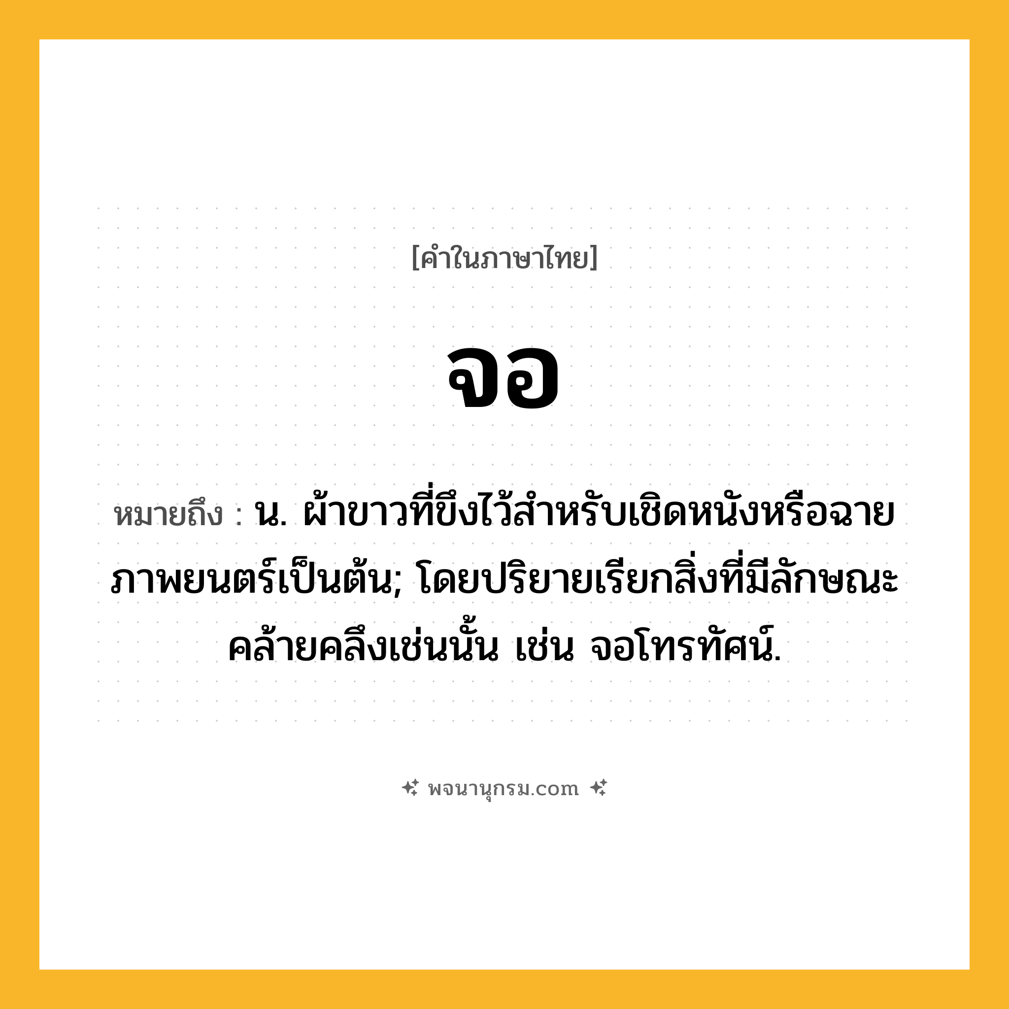 จอ ความหมาย หมายถึงอะไร?, คำในภาษาไทย จอ หมายถึง น. ผ้าขาวที่ขึงไว้สําหรับเชิดหนังหรือฉายภาพยนตร์เป็นต้น; โดยปริยายเรียกสิ่งที่มีลักษณะคล้ายคลึงเช่นนั้น เช่น จอโทรทัศน์.