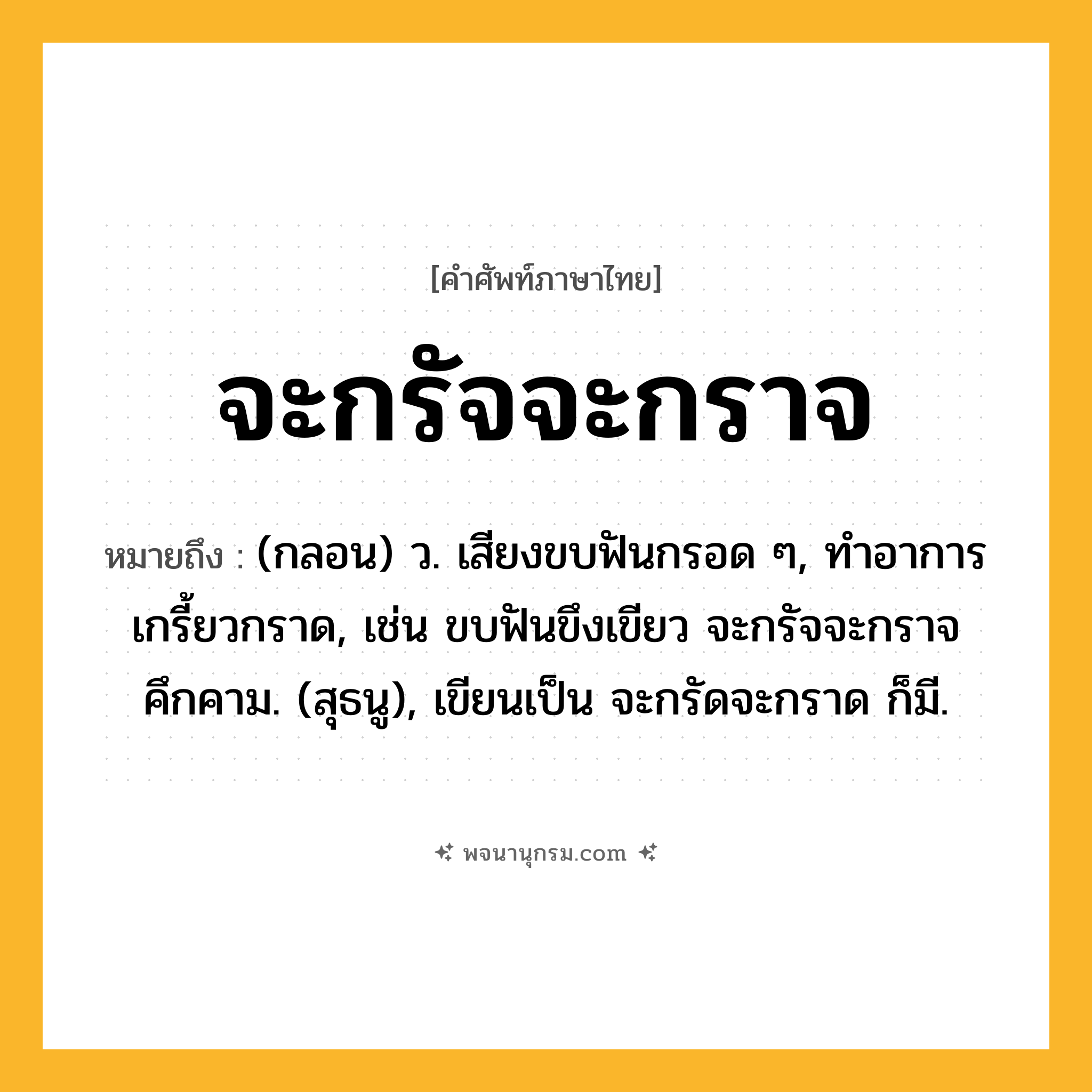จะกรัจจะกราจ ความหมาย หมายถึงอะไร?, คำในภาษาไทย จะกรัจจะกราจ หมายถึง (กลอน) ว. เสียงขบฟันกรอด ๆ, ทําอาการเกรี้ยวกราด, เช่น ขบฟันขึงเขียว จะกรัจจะกราจคึกคาม. (สุธนู), เขียนเป็น จะกรัดจะกราด ก็มี.