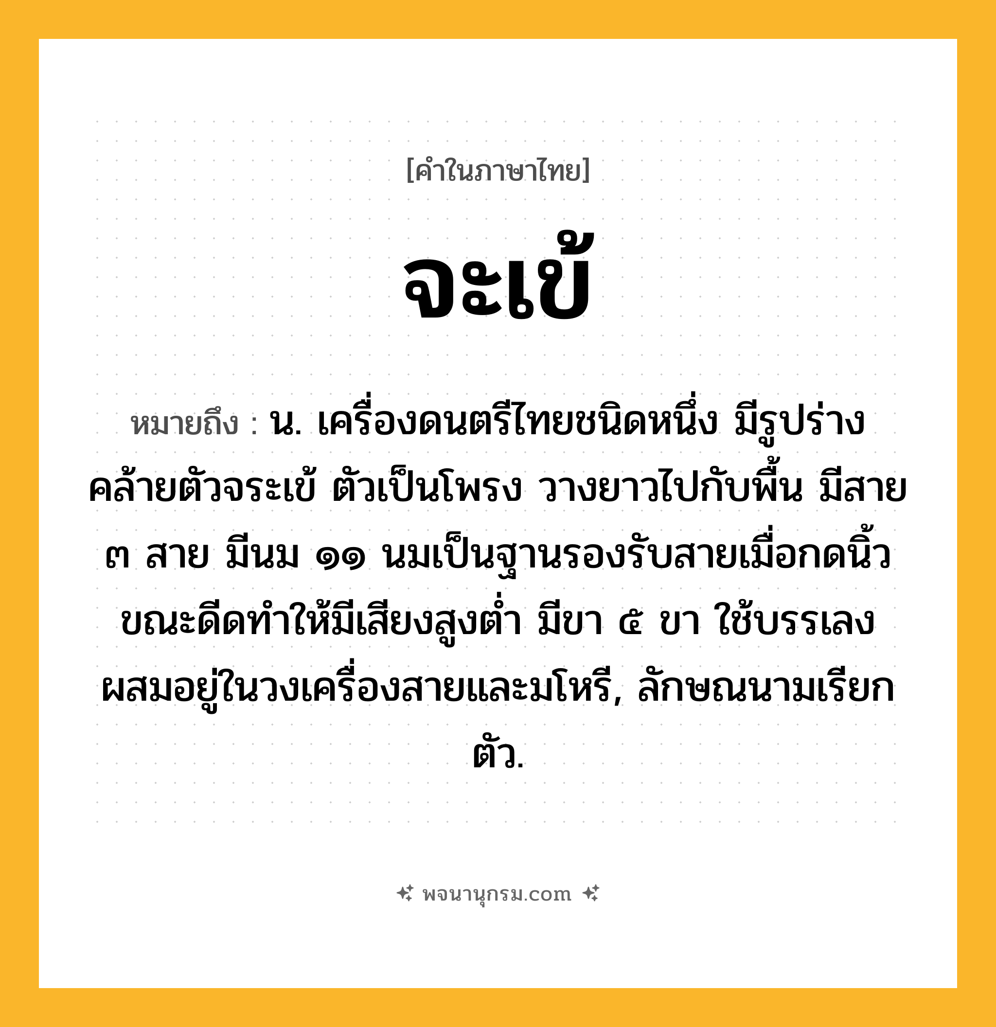 จะเข้ ความหมาย หมายถึงอะไร?, คำในภาษาไทย จะเข้ หมายถึง น. เครื่องดนตรีไทยชนิดหนึ่ง มีรูปร่างคล้ายตัวจระเข้ ตัวเป็นโพรง วางยาวไปกับพื้น มีสาย ๓ สาย มีนม ๑๑ นมเป็นฐานรองรับสายเมื่อกดนิ้วขณะดีดทําให้มีเสียงสูงตํ่า มีขา ๕ ขา ใช้บรรเลงผสมอยู่ในวงเครื่องสายและมโหรี, ลักษณนามเรียก ตัว.