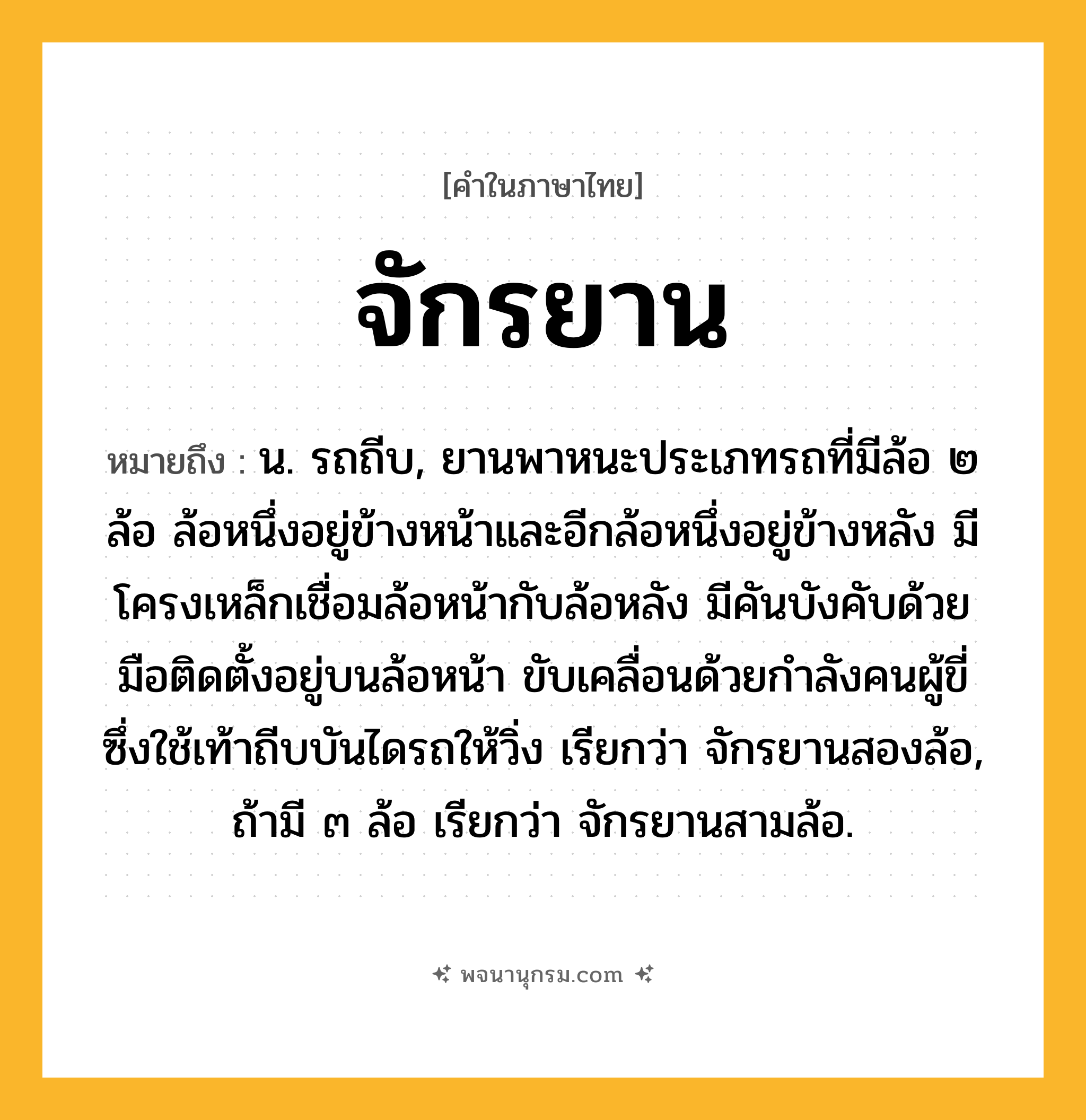 จักรยาน ความหมาย หมายถึงอะไร?, คำในภาษาไทย จักรยาน หมายถึง น. รถถีบ, ยานพาหนะประเภทรถที่มีล้อ ๒ ล้อ ล้อหนึ่งอยู่ข้างหน้าและอีกล้อหนึ่งอยู่ข้างหลัง มีโครงเหล็กเชื่อมล้อหน้ากับล้อหลัง มีคันบังคับด้วยมือติดตั้งอยู่บนล้อหน้า ขับเคลื่อนด้วยกำลังคนผู้ขี่ซึ่งใช้เท้าถีบบันไดรถให้วิ่ง เรียกว่า จักรยานสองล้อ, ถ้ามี ๓ ล้อ เรียกว่า จักรยานสามล้อ.