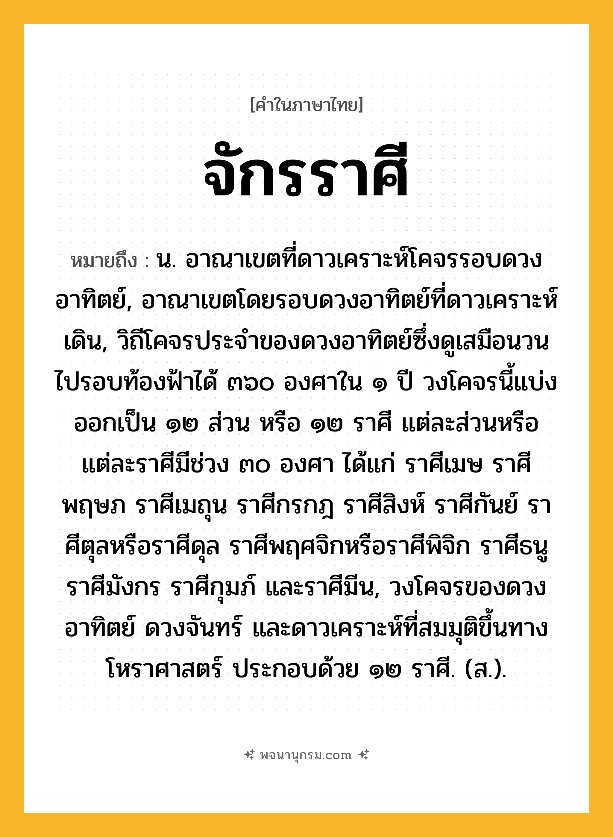 จักรราศี ความหมาย หมายถึงอะไร?, คำในภาษาไทย จักรราศี หมายถึง น. อาณาเขตที่ดาวเคราะห์โคจรรอบดวงอาทิตย์, อาณาเขตโดยรอบดวงอาทิตย์ที่ดาวเคราะห์เดิน, วิถีโคจรประจําของดวงอาทิตย์ซึ่งดูเสมือนวนไปรอบท้องฟ้าได้ ๓๖๐ องศาใน ๑ ปี วงโคจรนี้แบ่งออกเป็น ๑๒ ส่วน หรือ ๑๒ ราศี แต่ละส่วนหรือแต่ละราศีมีช่วง ๓๐ องศา ได้แก่ ราศีเมษ ราศีพฤษภ ราศีเมถุน ราศีกรกฎ ราศีสิงห์ ราศีกันย์ ราศีตุลหรือราศีดุล ราศีพฤศจิกหรือราศีพิจิก ราศีธนู ราศีมังกร ราศีกุมภ์ และราศีมีน, วงโคจรของดวงอาทิตย์ ดวงจันทร์ และดาวเคราะห์ที่สมมุติขึ้นทางโหราศาสตร์ ประกอบด้วย ๑๒ ราศี. (ส.).