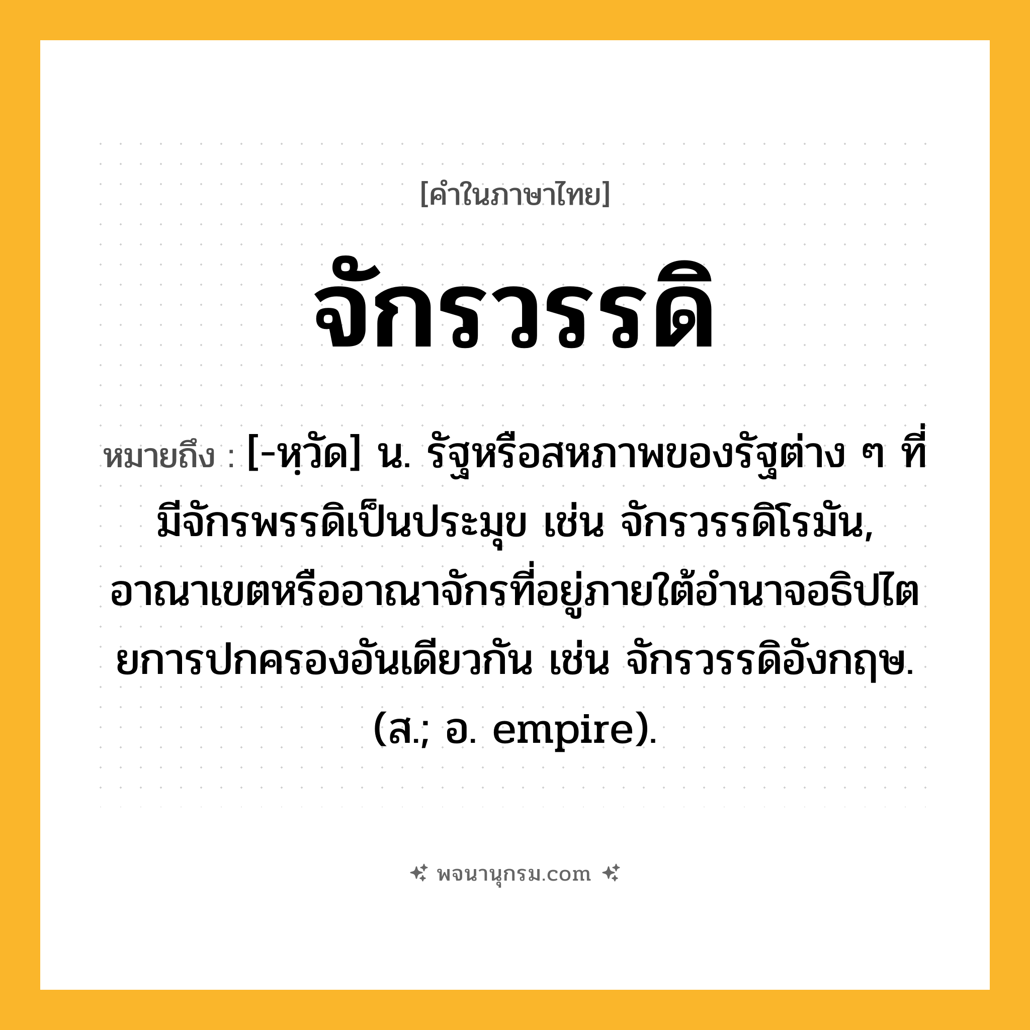 จักรวรรดิ ความหมาย หมายถึงอะไร?, คำในภาษาไทย จักรวรรดิ หมายถึง [-หฺวัด] น. รัฐหรือสหภาพของรัฐต่าง ๆ ที่มีจักรพรรดิเป็นประมุข เช่น จักรวรรดิโรมัน, อาณาเขตหรืออาณาจักรที่อยู่ภายใต้อํานาจอธิปไตยการปกครองอันเดียวกัน เช่น จักรวรรดิอังกฤษ. (ส.; อ. empire).