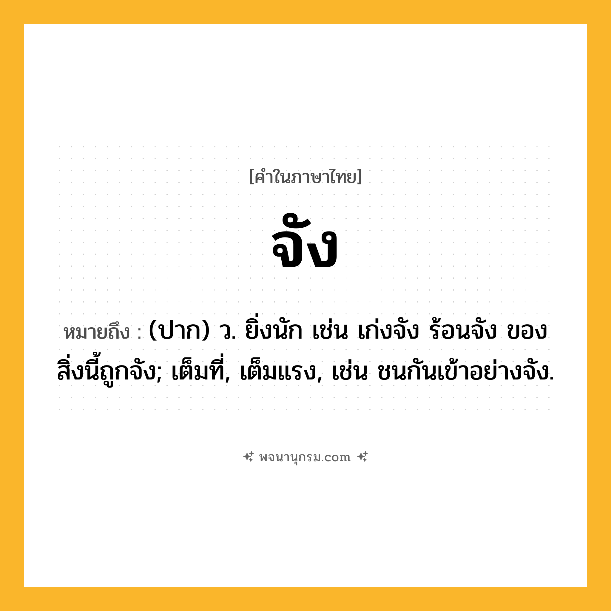 จัง ความหมาย หมายถึงอะไร?, คำในภาษาไทย จัง หมายถึง (ปาก) ว. ยิ่งนัก เช่น เก่งจัง ร้อนจัง ของสิ่งนี้ถูกจัง; เต็มที่, เต็มแรง, เช่น ชนกันเข้าอย่างจัง.