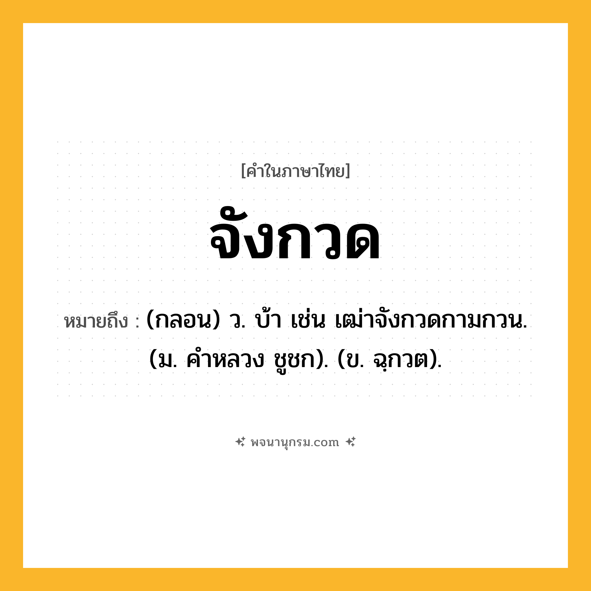 จังกวด ความหมาย หมายถึงอะไร?, คำในภาษาไทย จังกวด หมายถึง (กลอน) ว. บ้า เช่น เฒ่าจังกวดกามกวน. (ม. คําหลวง ชูชก). (ข. ฉฺกวต).