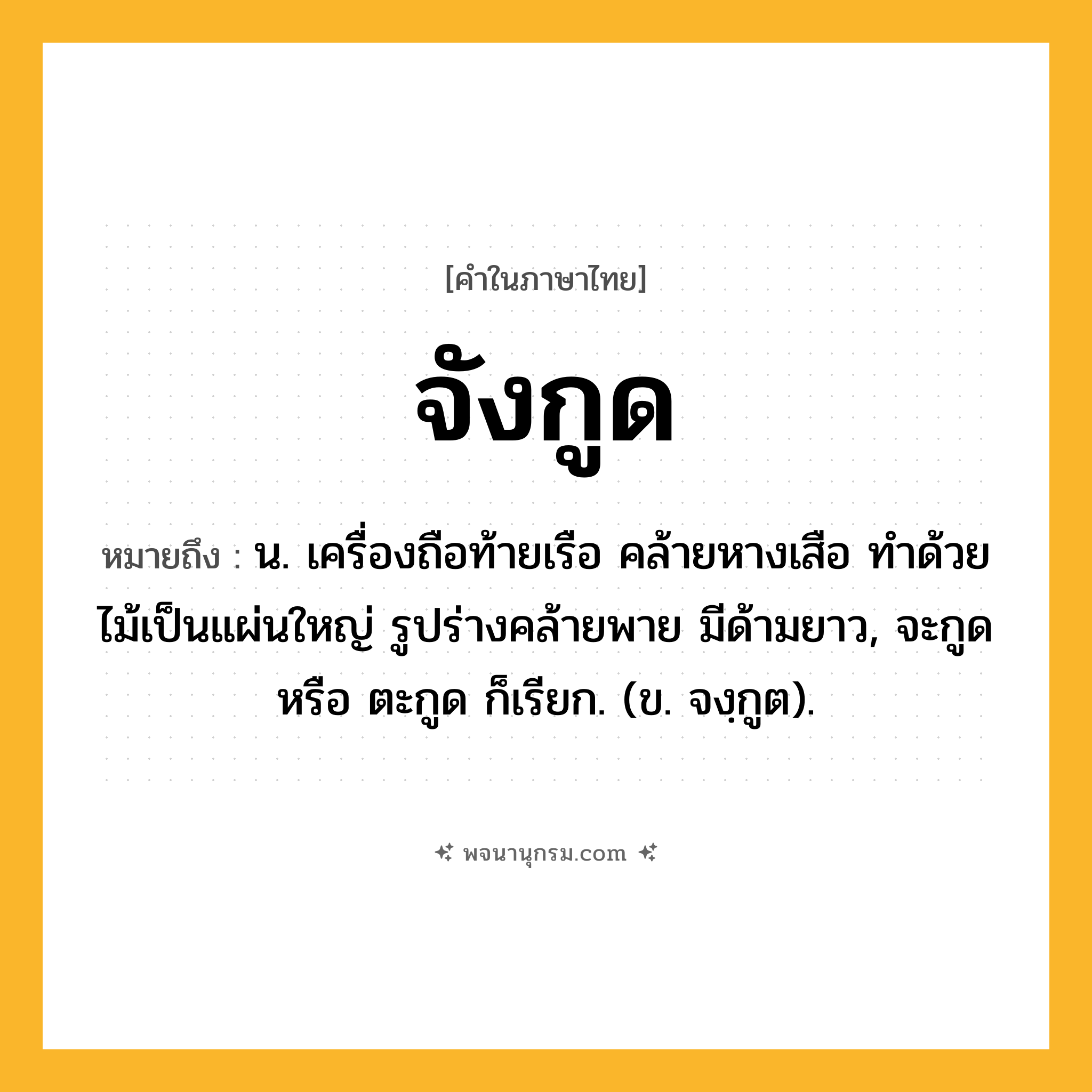 จังกูด ความหมาย หมายถึงอะไร?, คำในภาษาไทย จังกูด หมายถึง น. เครื่องถือท้ายเรือ คล้ายหางเสือ ทำด้วยไม้เป็นแผ่นใหญ่ รูปร่างคล้ายพาย มีด้ามยาว, จะกูด หรือ ตะกูด ก็เรียก. (ข. จงฺกูต).