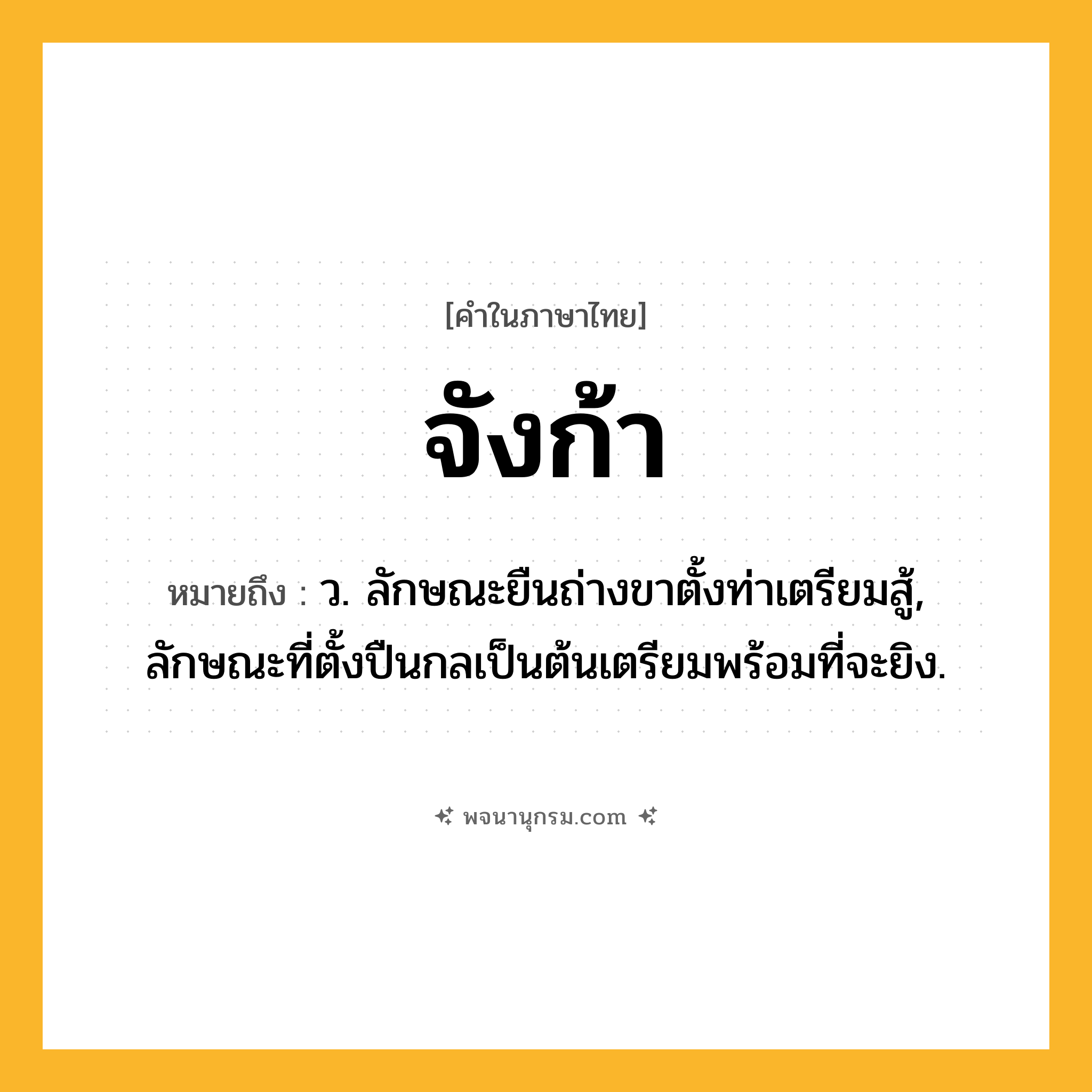 จังก้า ความหมาย หมายถึงอะไร?, คำในภาษาไทย จังก้า หมายถึง ว. ลักษณะยืนถ่างขาตั้งท่าเตรียมสู้, ลักษณะที่ตั้งปืนกลเป็นต้นเตรียมพร้อมที่จะยิง.