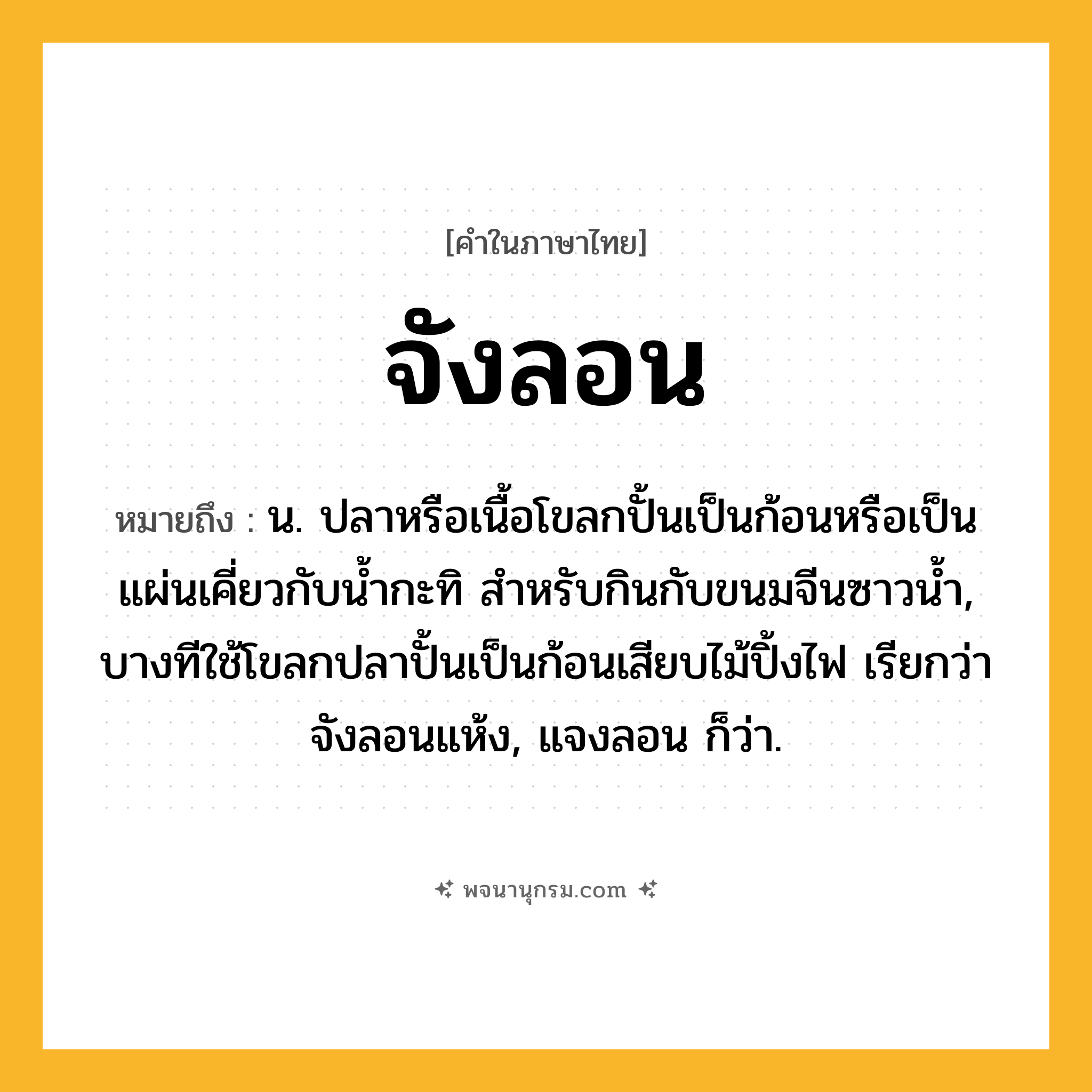 จังลอน ความหมาย หมายถึงอะไร?, คำในภาษาไทย จังลอน หมายถึง น. ปลาหรือเนื้อโขลกปั้นเป็นก้อนหรือเป็นแผ่นเคี่ยวกับนํ้ากะทิ สําหรับกินกับขนมจีนซาวนํ้า, บางทีใช้โขลกปลาปั้นเป็นก้อนเสียบไม้ปิ้งไฟ เรียกว่า จังลอนแห้ง, แจงลอน ก็ว่า.