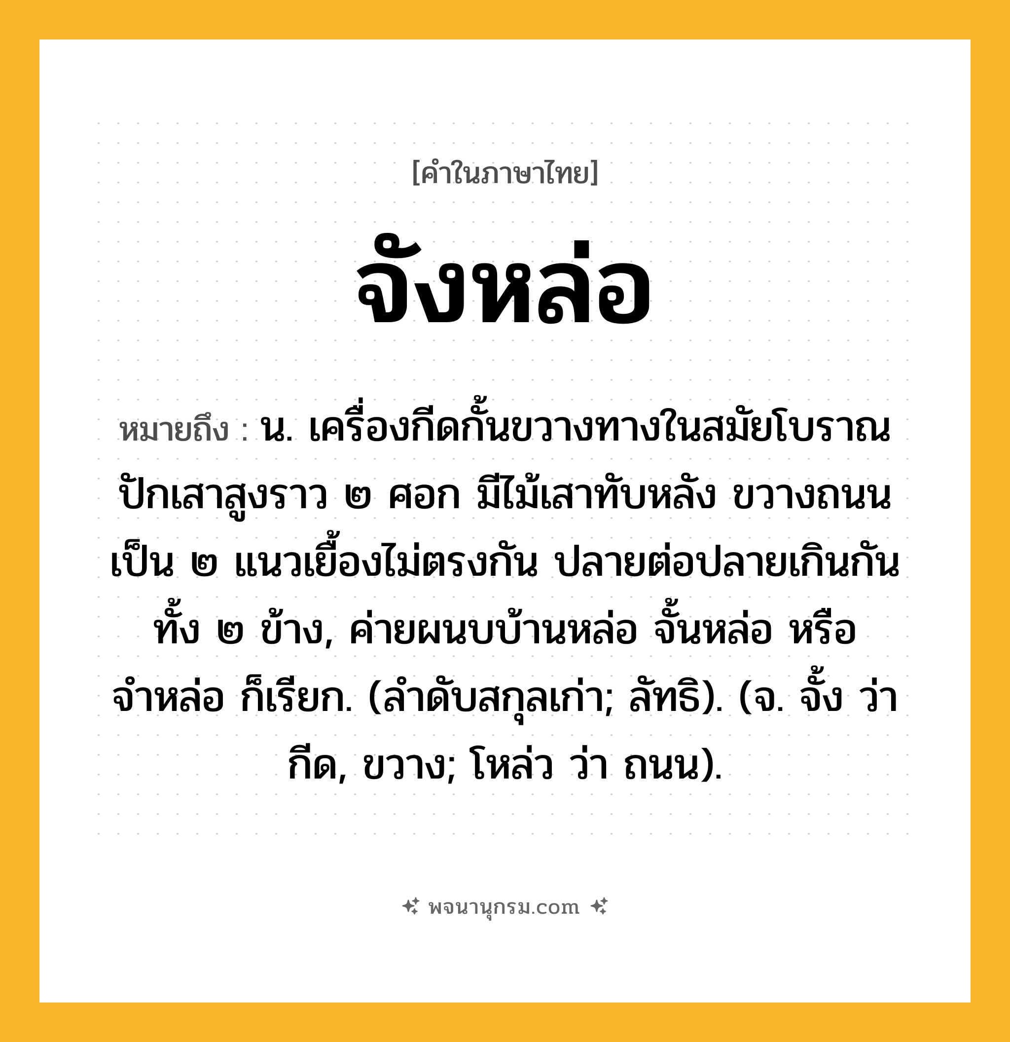 จังหล่อ ความหมาย หมายถึงอะไร?, คำในภาษาไทย จังหล่อ หมายถึง น. เครื่องกีดกั้นขวางทางในสมัยโบราณ ปักเสาสูงราว ๒ ศอก มีไม้เสาทับหลัง ขวางถนนเป็น ๒ แนวเยื้องไม่ตรงกัน ปลายต่อปลายเกินกันทั้ง ๒ ข้าง, ค่ายผนบบ้านหล่อ จั้นหล่อ หรือ จำหล่อ ก็เรียก. (ลำดับสกุลเก่า; ลัทธิ). (จ. จั้ง ว่า กีด, ขวาง; โหล่ว ว่า ถนน).