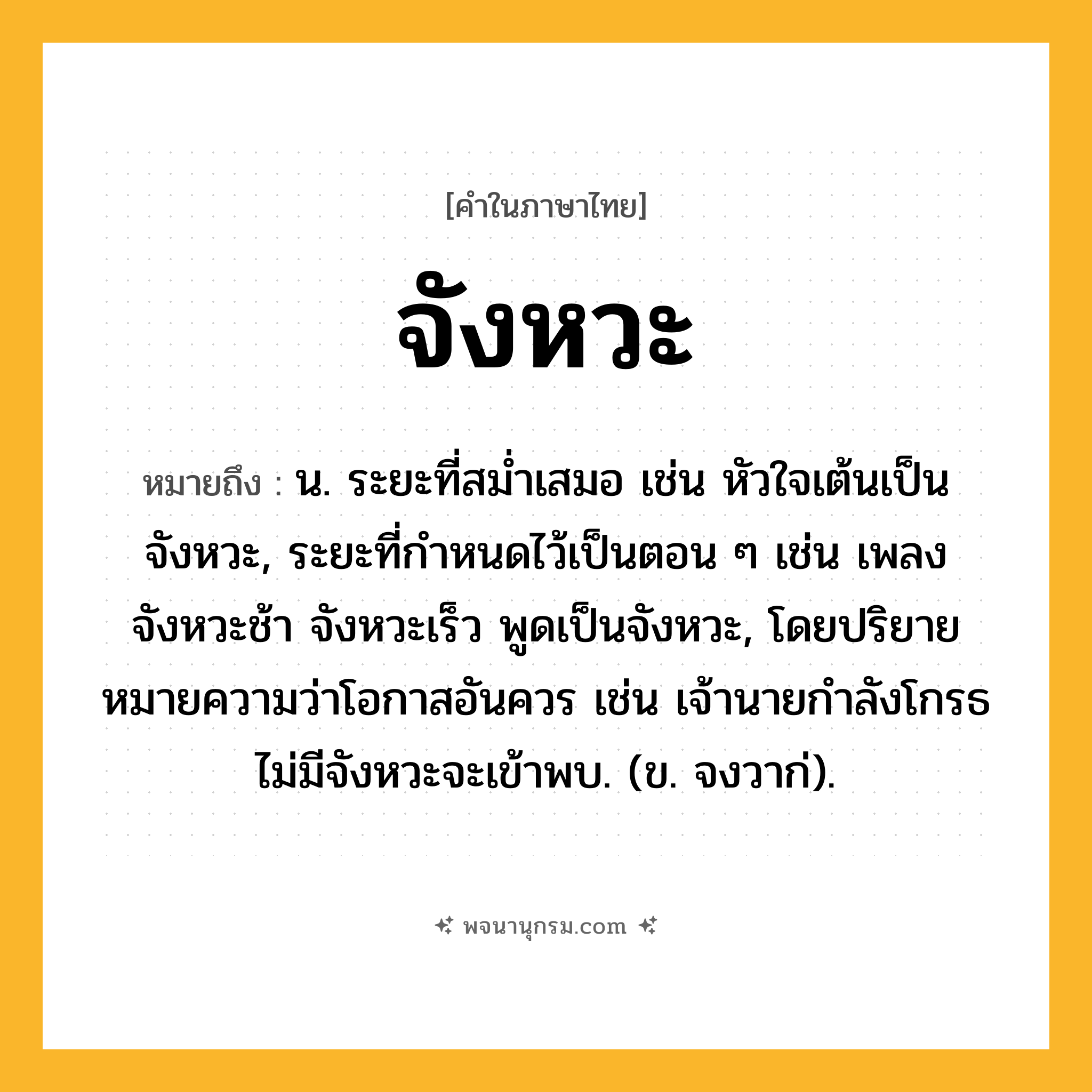 จังหวะ ความหมาย หมายถึงอะไร?, คำในภาษาไทย จังหวะ หมายถึง น. ระยะที่สมํ่าเสมอ เช่น หัวใจเต้นเป็นจังหวะ, ระยะที่กําหนดไว้เป็นตอน ๆ เช่น เพลงจังหวะช้า จังหวะเร็ว พูดเป็นจังหวะ, โดยปริยายหมายความว่าโอกาสอันควร เช่น เจ้านายกำลังโกรธ ไม่มีจังหวะจะเข้าพบ. (ข. จงวาก่).