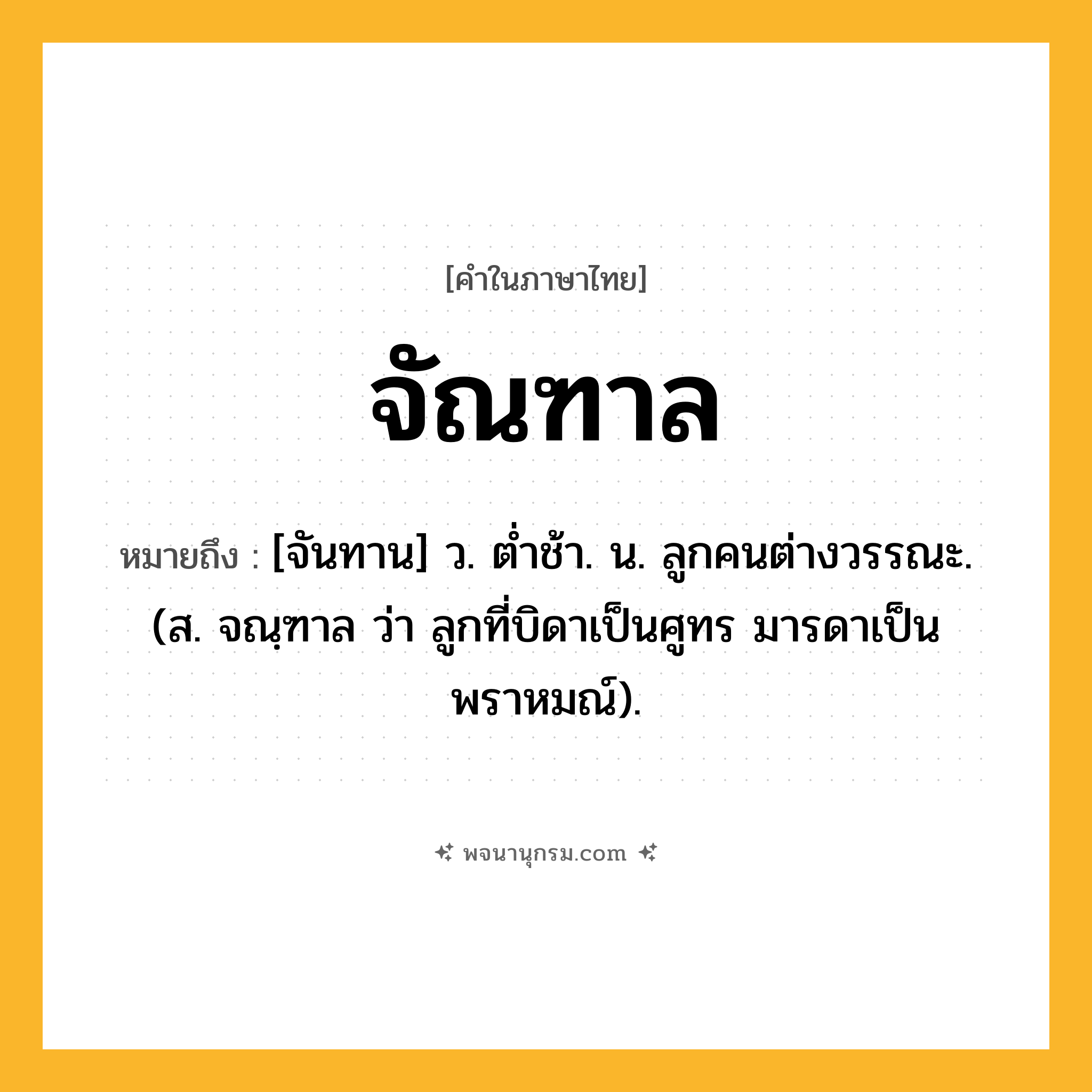 จัณฑาล ความหมาย หมายถึงอะไร?, คำในภาษาไทย จัณฑาล หมายถึง [จันทาน] ว. ตํ่าช้า. น. ลูกคนต่างวรรณะ. (ส. จณฺฑาล ว่า ลูกที่บิดาเป็นศูทร มารดาเป็นพราหมณ์).