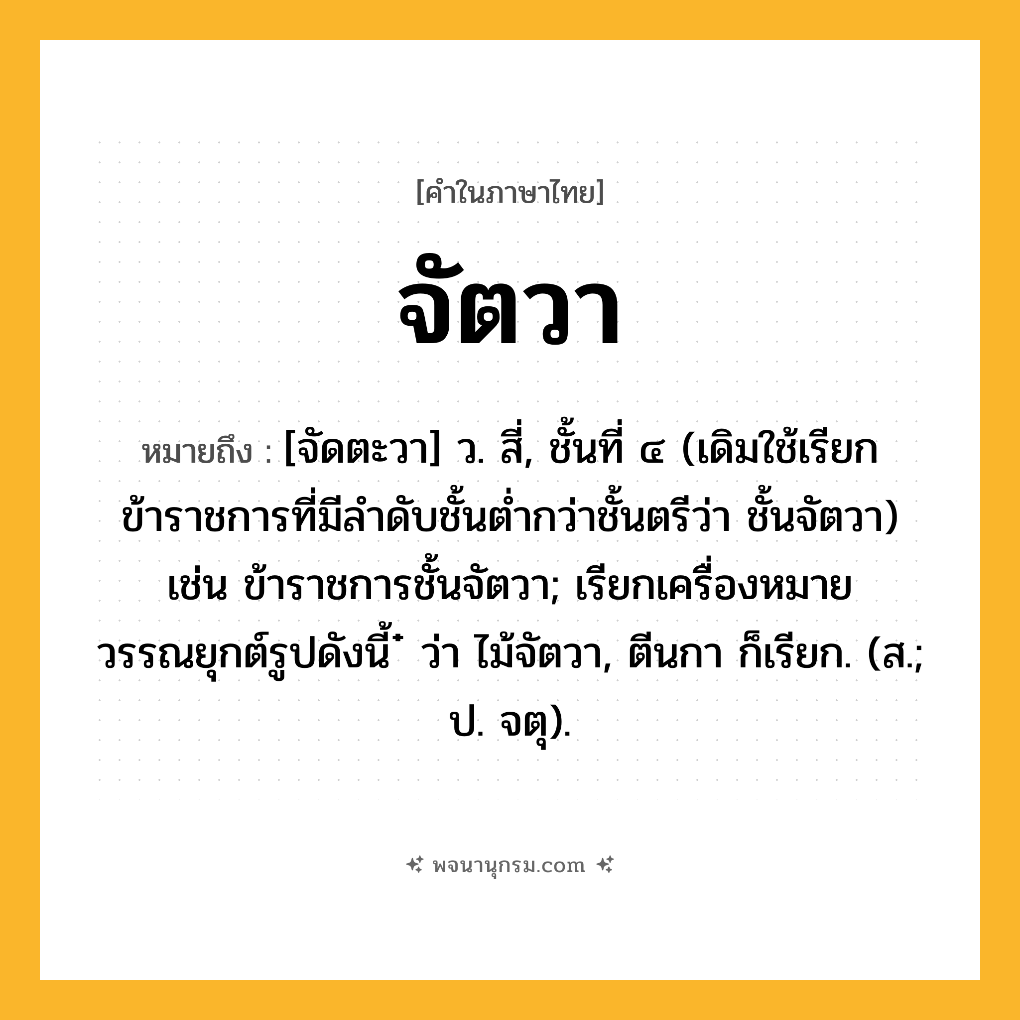 จัตวา ความหมาย หมายถึงอะไร?, คำในภาษาไทย จัตวา หมายถึง [จัดตะวา] ว. สี่, ชั้นที่ ๔ (เดิมใช้เรียกข้าราชการที่มีลำดับชั้นต่ำกว่าชั้นตรีว่า ชั้นจัตวา) เช่น ข้าราชการชั้นจัตวา; เรียกเครื่องหมายวรรณยุกต์รูปดังนี้ ๋ ว่า ไม้จัตวา, ตีนกา ก็เรียก. (ส.; ป. จตุ).