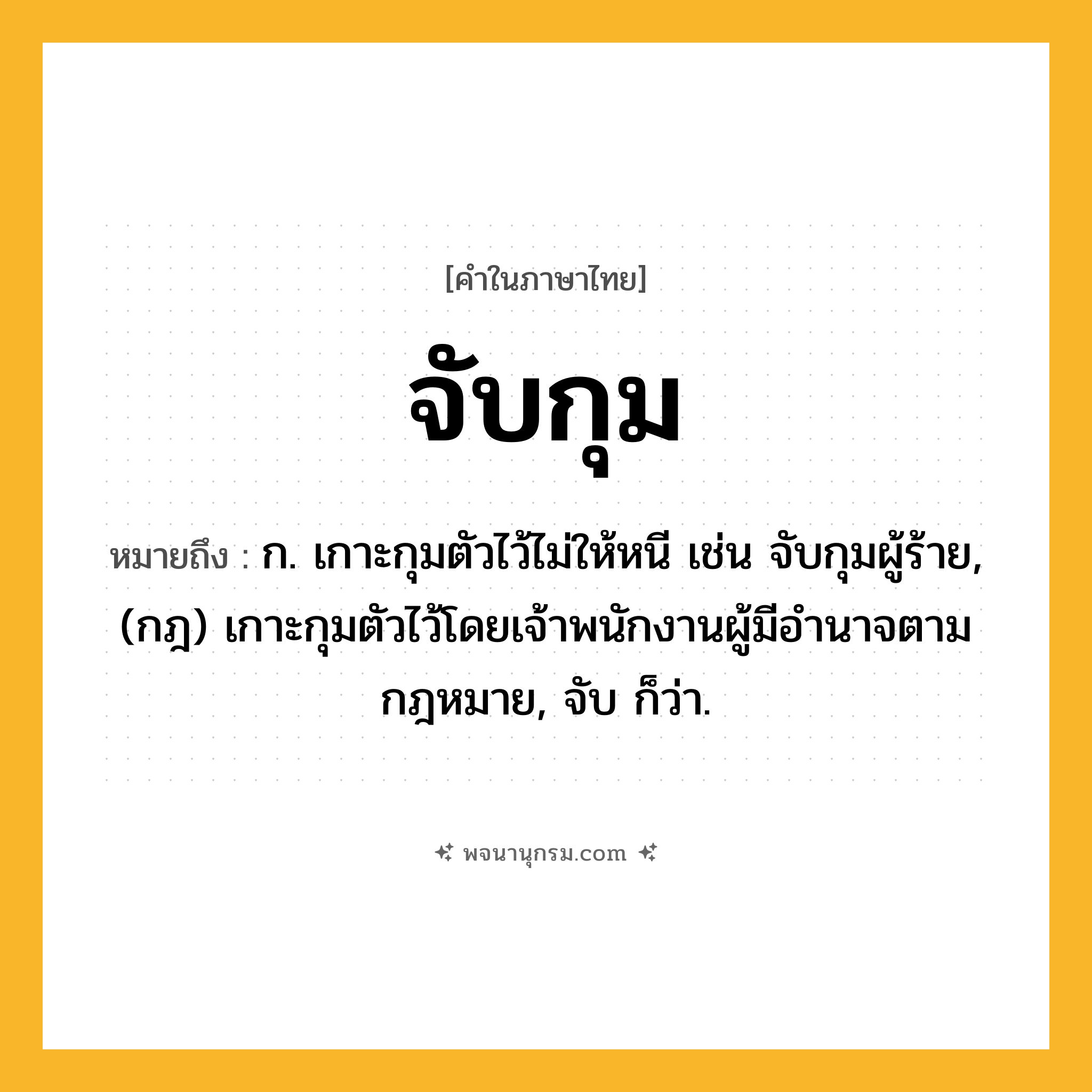 จับกุม ความหมาย หมายถึงอะไร?, คำในภาษาไทย จับกุม หมายถึง ก. เกาะกุมตัวไว้ไม่ให้หนี เช่น จับกุมผู้ร้าย, (กฎ) เกาะกุมตัวไว้โดยเจ้าพนักงานผู้มีอํานาจตามกฎหมาย, จับ ก็ว่า.