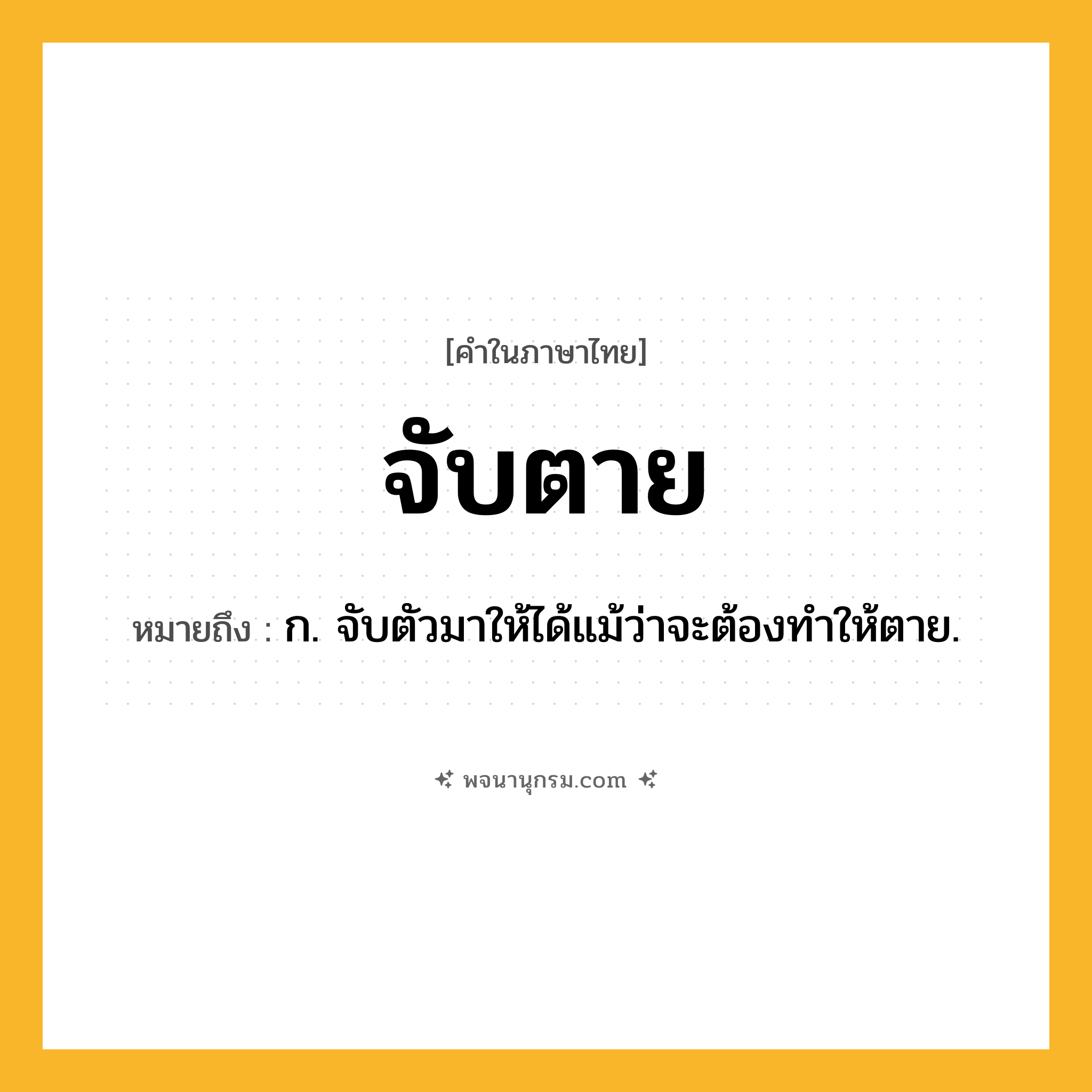 จับตาย ความหมาย หมายถึงอะไร?, คำในภาษาไทย จับตาย หมายถึง ก. จับตัวมาให้ได้แม้ว่าจะต้องทำให้ตาย.