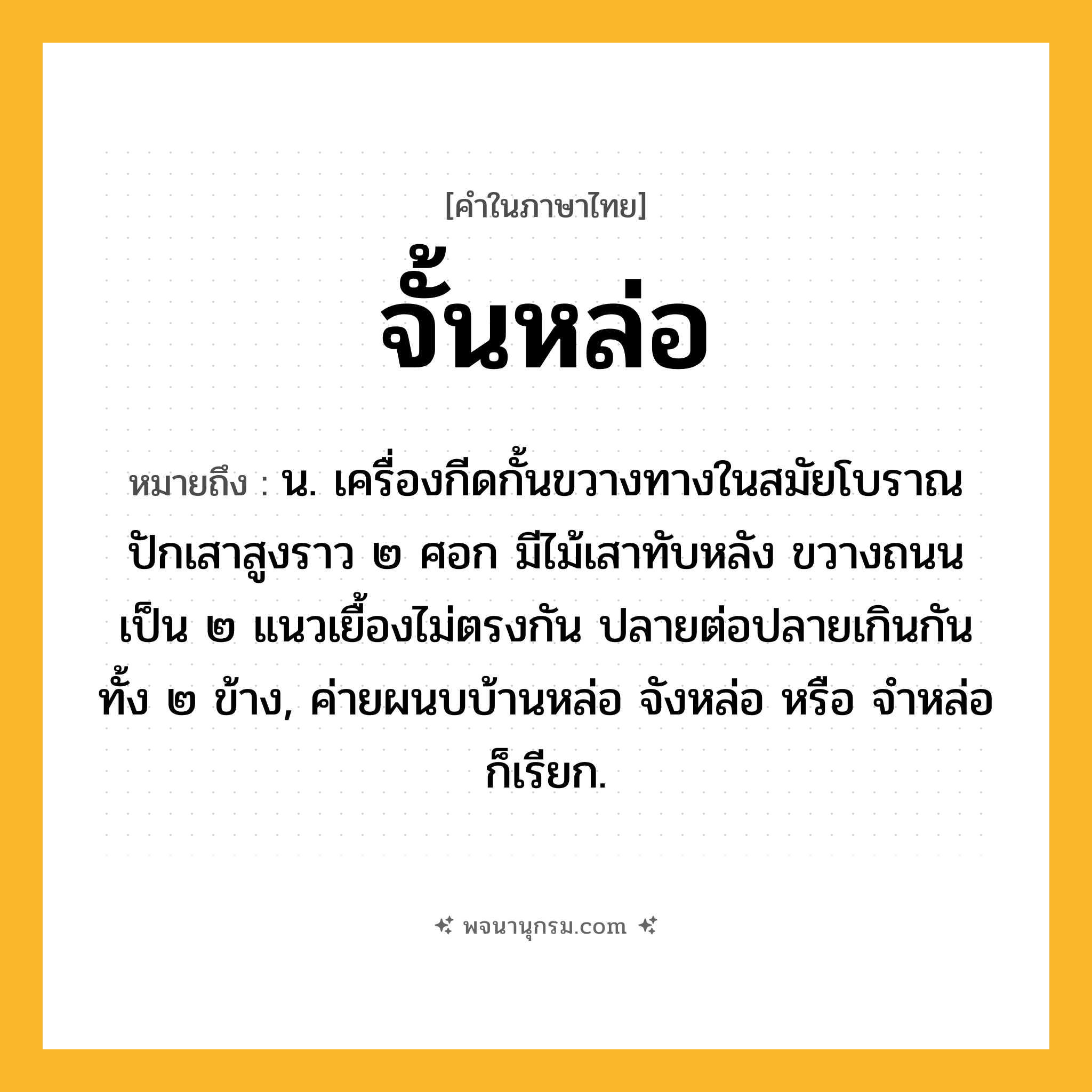 จั้นหล่อ ความหมาย หมายถึงอะไร?, คำในภาษาไทย จั้นหล่อ หมายถึง น. เครื่องกีดกั้นขวางทางในสมัยโบราณ ปักเสาสูงราว ๒ ศอก มีไม้เสาทับหลัง ขวางถนนเป็น ๒ แนวเยื้องไม่ตรงกัน ปลายต่อปลายเกินกันทั้ง ๒ ข้าง, ค่ายผนบบ้านหล่อ จังหล่อ หรือ จำหล่อ ก็เรียก.