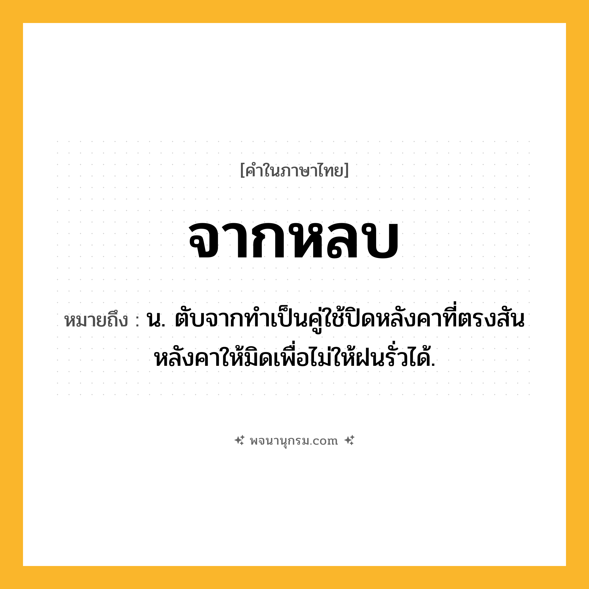 จากหลบ ความหมาย หมายถึงอะไร?, คำในภาษาไทย จากหลบ หมายถึง น. ตับจากทำเป็นคู่ใช้ปิดหลังคาที่ตรงสันหลังคาให้มิดเพื่อไม่ให้ฝนรั่วได้.