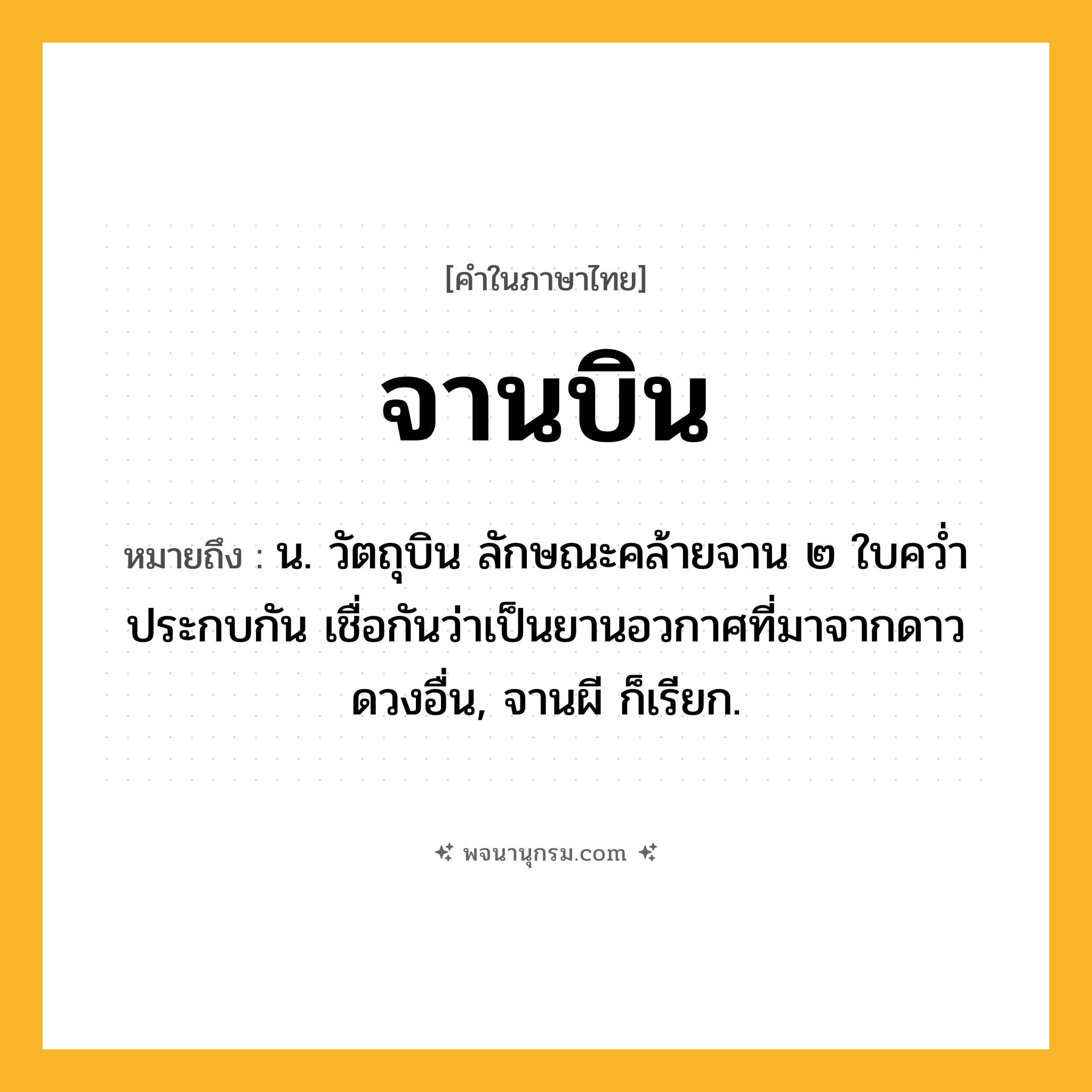 จานบิน ความหมาย หมายถึงอะไร?, คำในภาษาไทย จานบิน หมายถึง น. วัตถุบิน ลักษณะคล้ายจาน ๒ ใบควํ่าประกบกัน เชื่อกันว่าเป็นยานอวกาศที่มาจากดาวดวงอื่น, จานผี ก็เรียก.