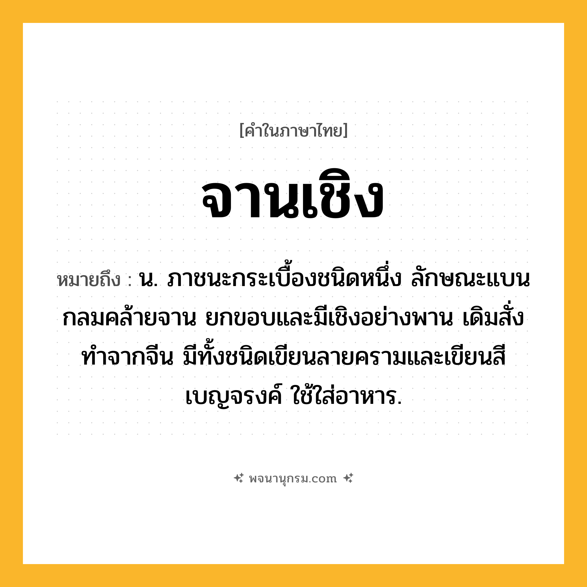 จานเชิง ความหมาย หมายถึงอะไร?, คำในภาษาไทย จานเชิง หมายถึง น. ภาชนะกระเบื้องชนิดหนึ่ง ลักษณะแบนกลมคล้ายจาน ยกขอบและมีเชิงอย่างพาน เดิมสั่งทำจากจีน มีทั้งชนิดเขียนลายครามและเขียนสีเบญจรงค์ ใช้ใส่อาหาร.
