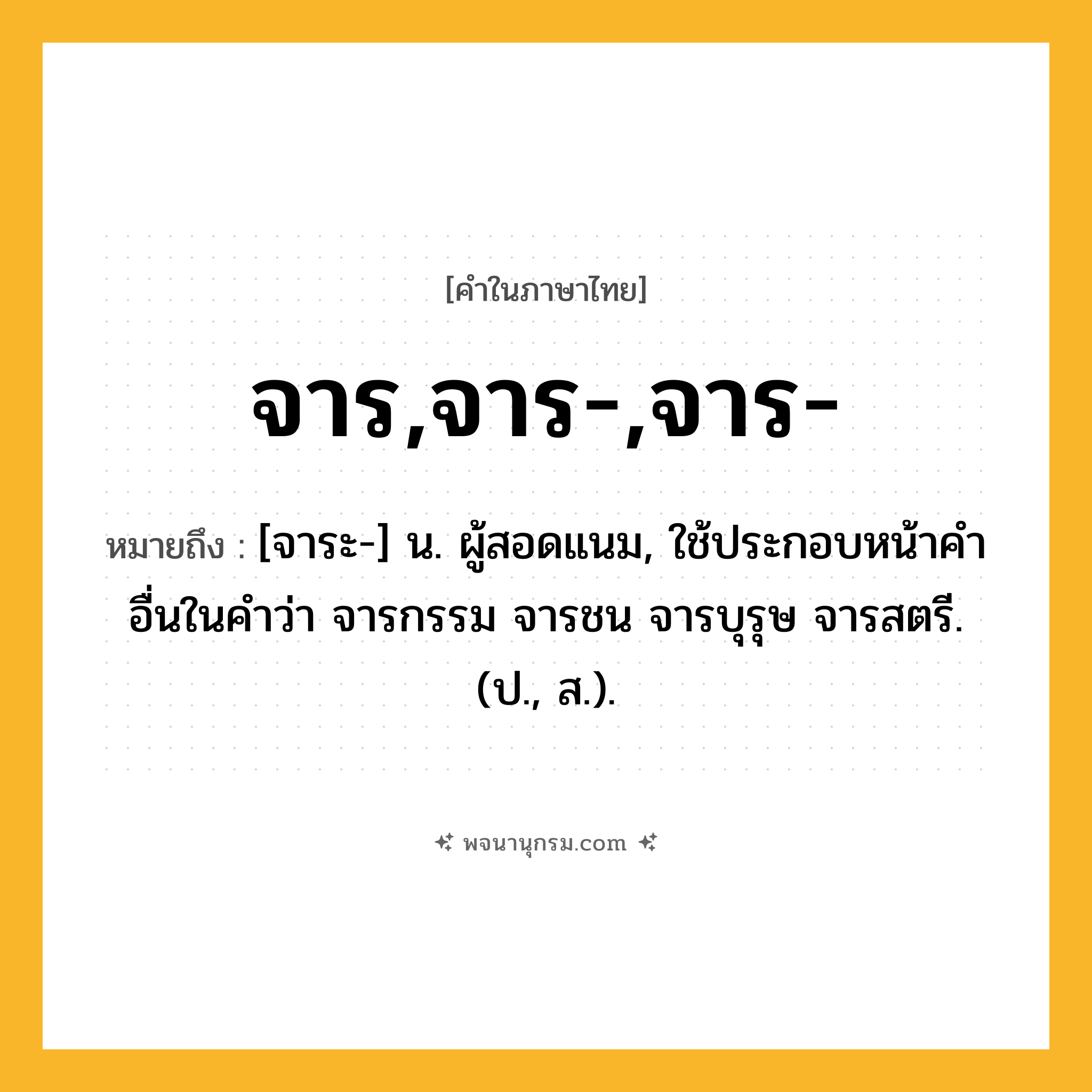 จาร,จาร-,จาร- ความหมาย หมายถึงอะไร?, คำในภาษาไทย จาร,จาร-,จาร- หมายถึง [จาระ-] น. ผู้สอดแนม, ใช้ประกอบหน้าคําอื่นในคำว่า จารกรรม จารชน จารบุรุษ จารสตรี. (ป., ส.).