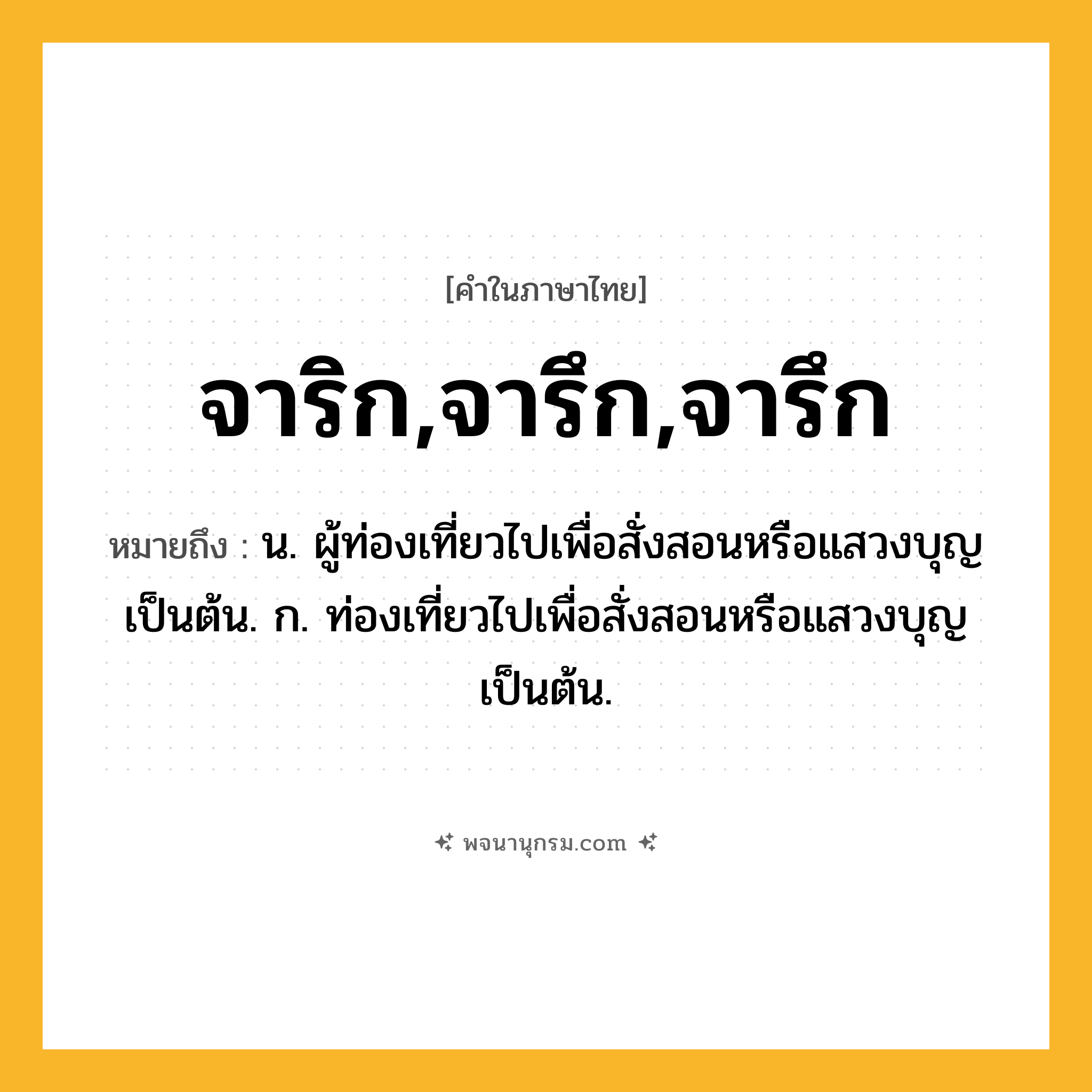 จาริก,จารึก,จารึก ความหมาย หมายถึงอะไร?, คำในภาษาไทย จาริก,จารึก,จารึก หมายถึง น. ผู้ท่องเที่ยวไปเพื่อสั่งสอนหรือแสวงบุญเป็นต้น. ก. ท่องเที่ยวไปเพื่อสั่งสอนหรือแสวงบุญเป็นต้น.