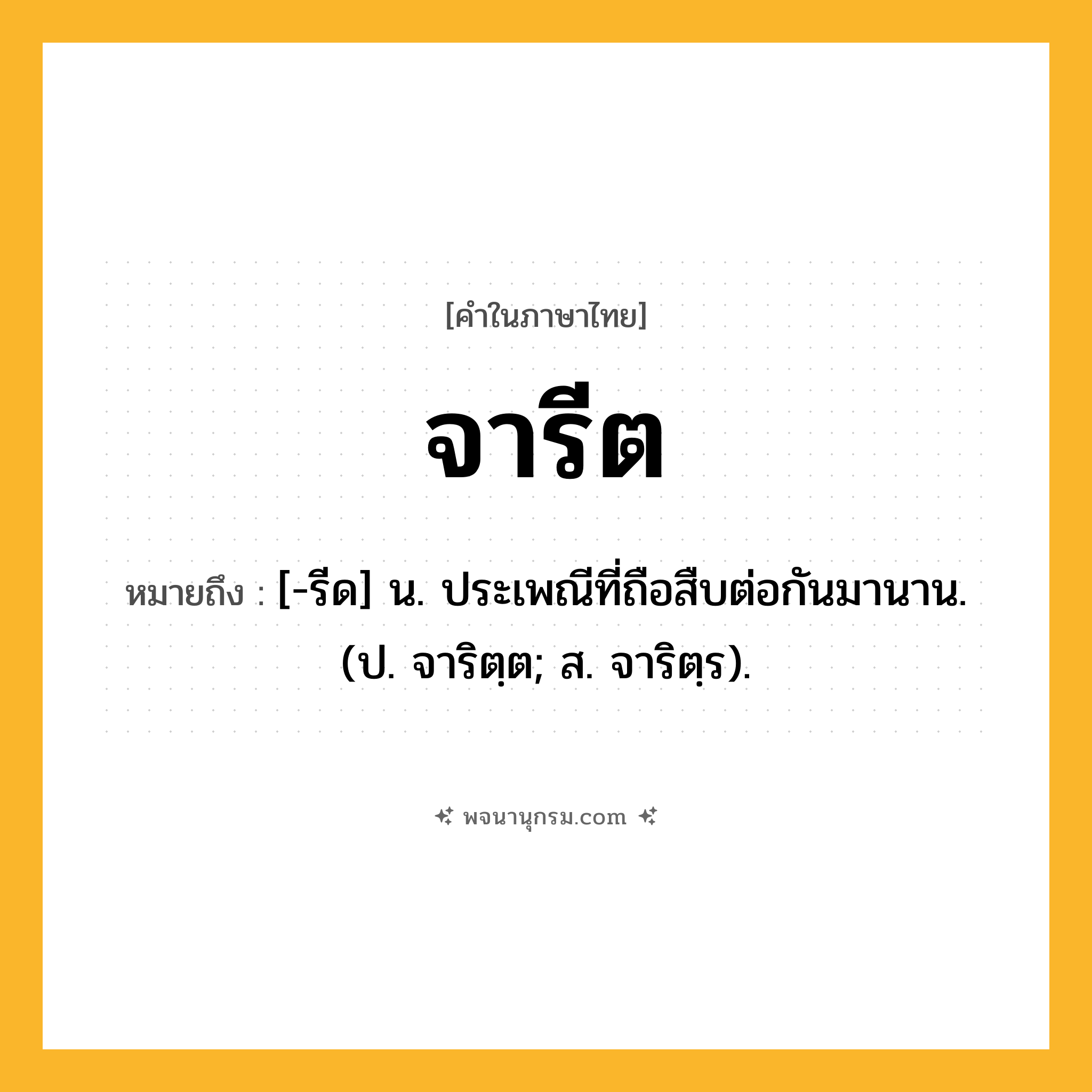 จารีต ความหมาย หมายถึงอะไร?, คำในภาษาไทย จารีต หมายถึง [-รีด] น. ประเพณีที่ถือสืบต่อกันมานาน. (ป. จาริตฺต; ส. จาริตฺร).