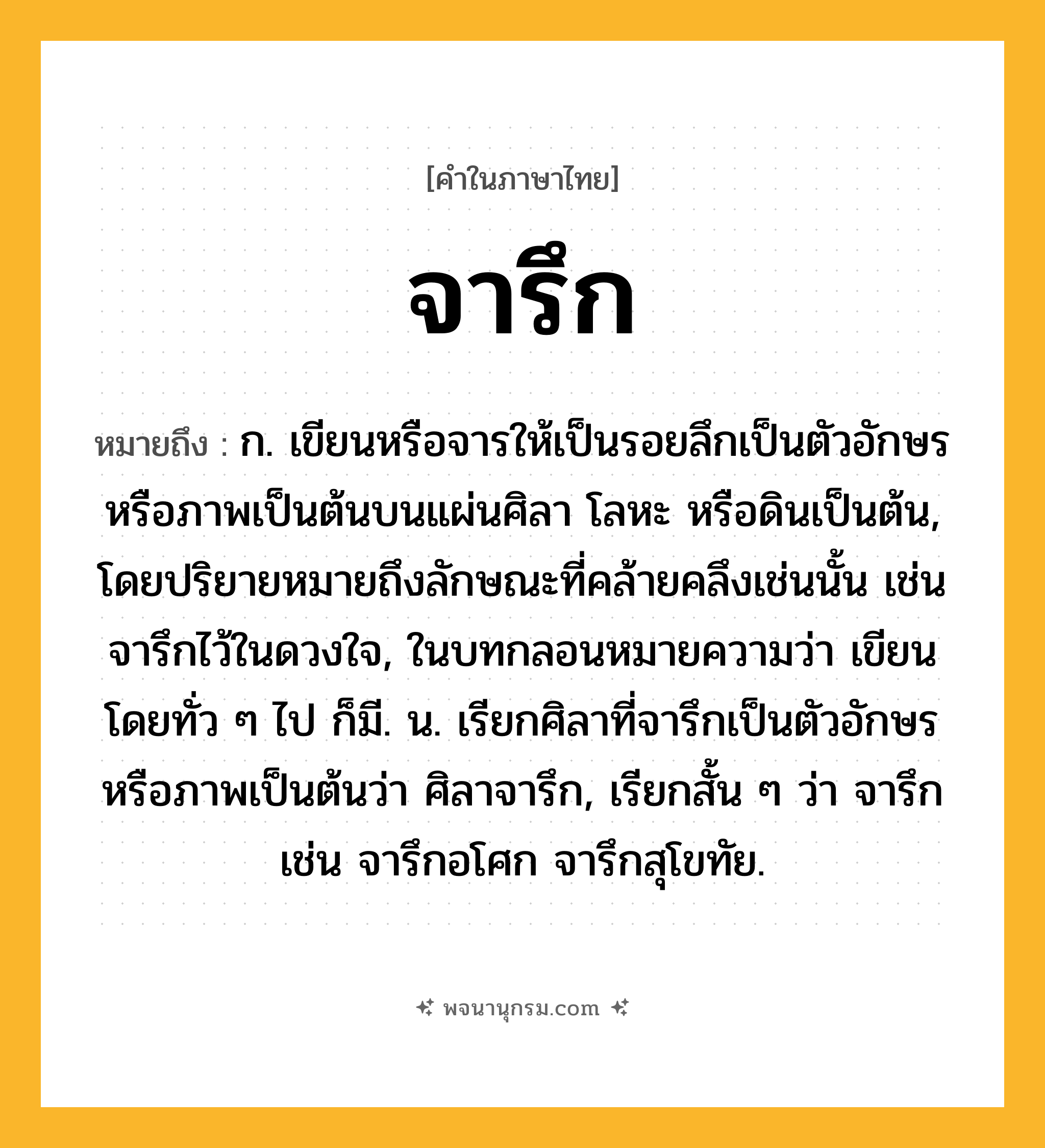 จารึก ความหมาย หมายถึงอะไร?, คำในภาษาไทย จารึก หมายถึง ก. เขียนหรือจารให้เป็นรอยลึกเป็นตัวอักษรหรือภาพเป็นต้นบนแผ่นศิลา โลหะ หรือดินเป็นต้น, โดยปริยายหมายถึงลักษณะที่คล้ายคลึงเช่นนั้น เช่น จารึกไว้ในดวงใจ, ในบทกลอนหมายความว่า เขียนโดยทั่ว ๆ ไป ก็มี. น. เรียกศิลาที่จารึกเป็นตัวอักษรหรือภาพเป็นต้นว่า ศิลาจารึก, เรียกสั้น ๆ ว่า จารึก เช่น จารึกอโศก จารึกสุโขทัย.
