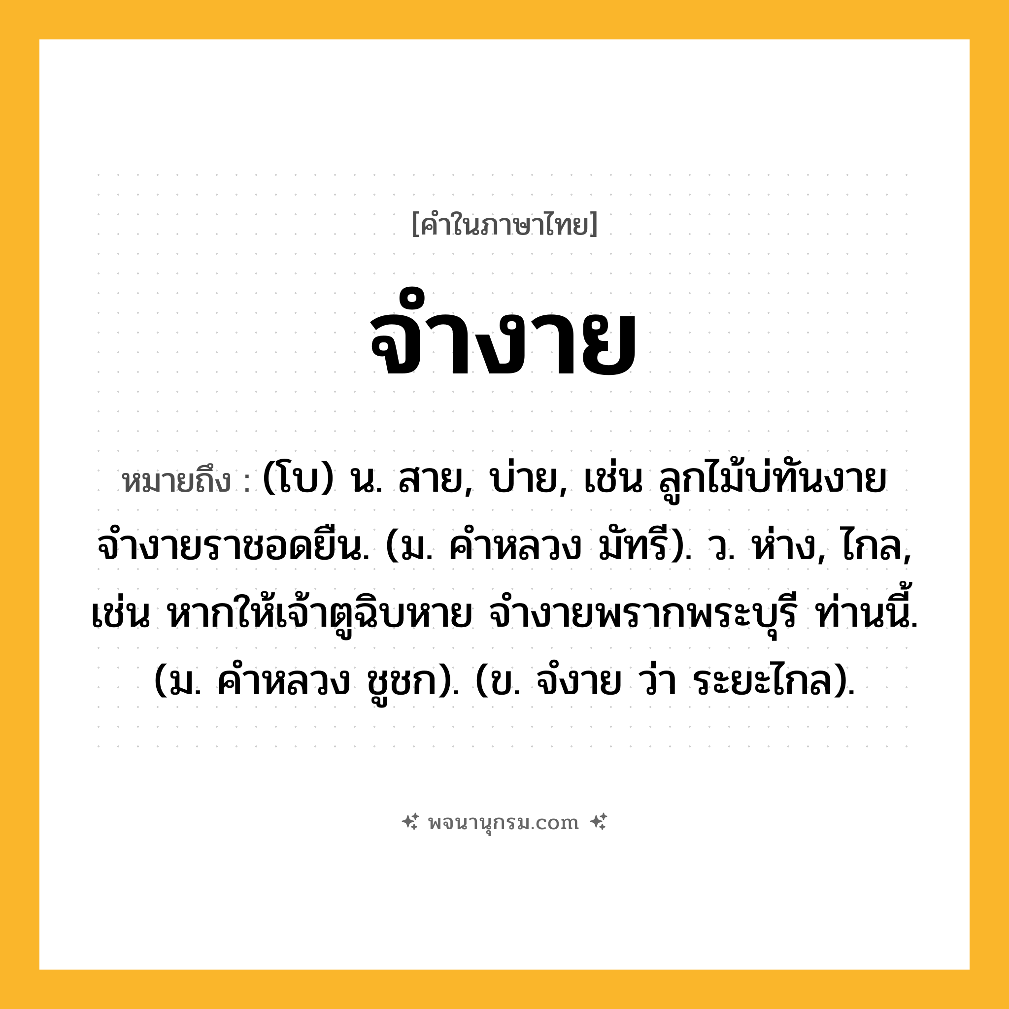 จำงาย ความหมาย หมายถึงอะไร?, คำในภาษาไทย จำงาย หมายถึง (โบ) น. สาย, บ่าย, เช่น ลูกไม้บ่ทันงาย จำงายราชอดยืน. (ม. คำหลวง มัทรี). ว. ห่าง, ไกล, เช่น หากให้เจ้าตูฉิบหาย จำงายพรากพระบุรี ท่านนี้. (ม. คำหลวง ชูชก). (ข. จํงาย ว่า ระยะไกล).