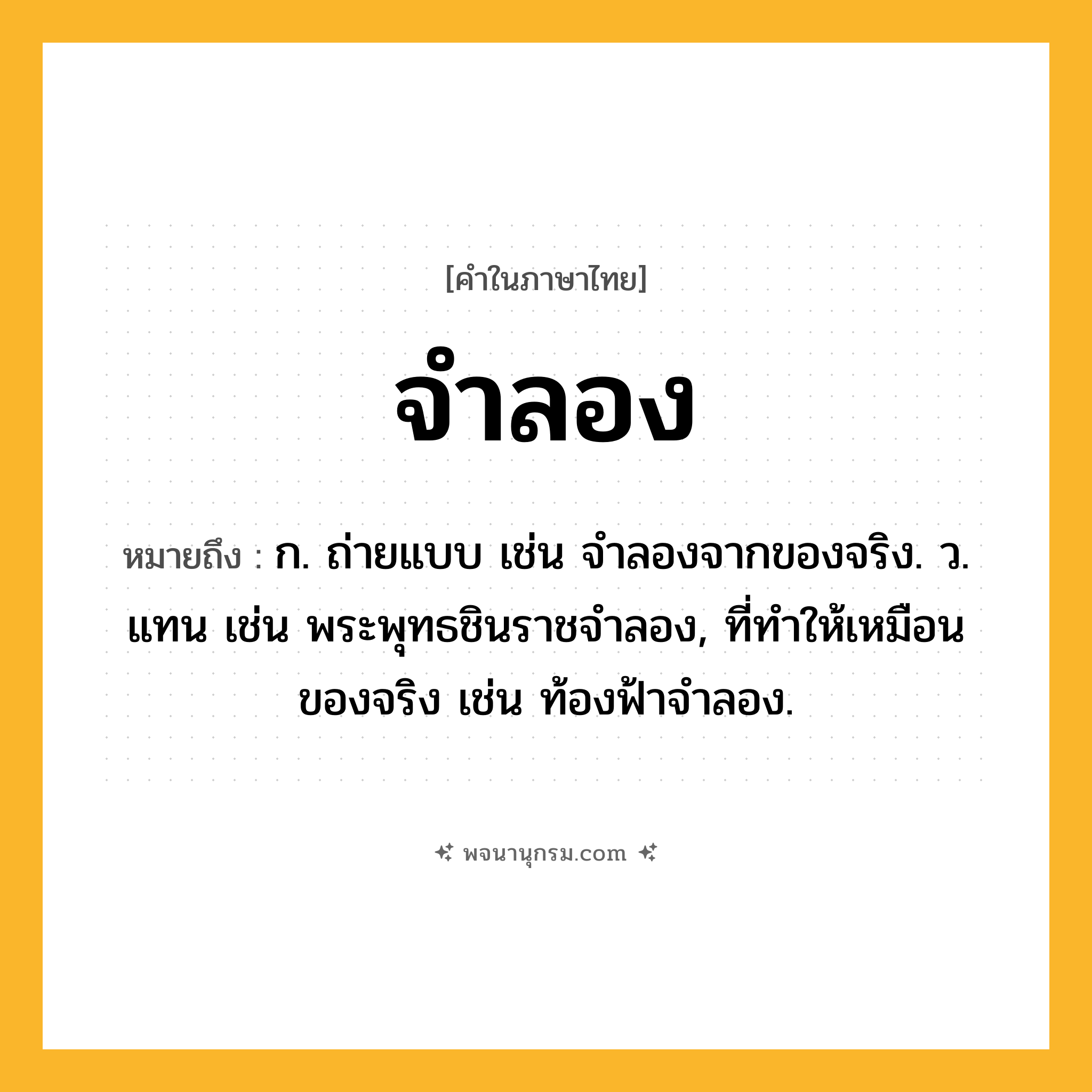 จำลอง ความหมาย หมายถึงอะไร?, คำในภาษาไทย จำลอง หมายถึง ก. ถ่ายแบบ เช่น จําลองจากของจริง. ว. แทน เช่น พระพุทธชินราชจําลอง, ที่ทําให้เหมือนของจริง เช่น ท้องฟ้าจําลอง.