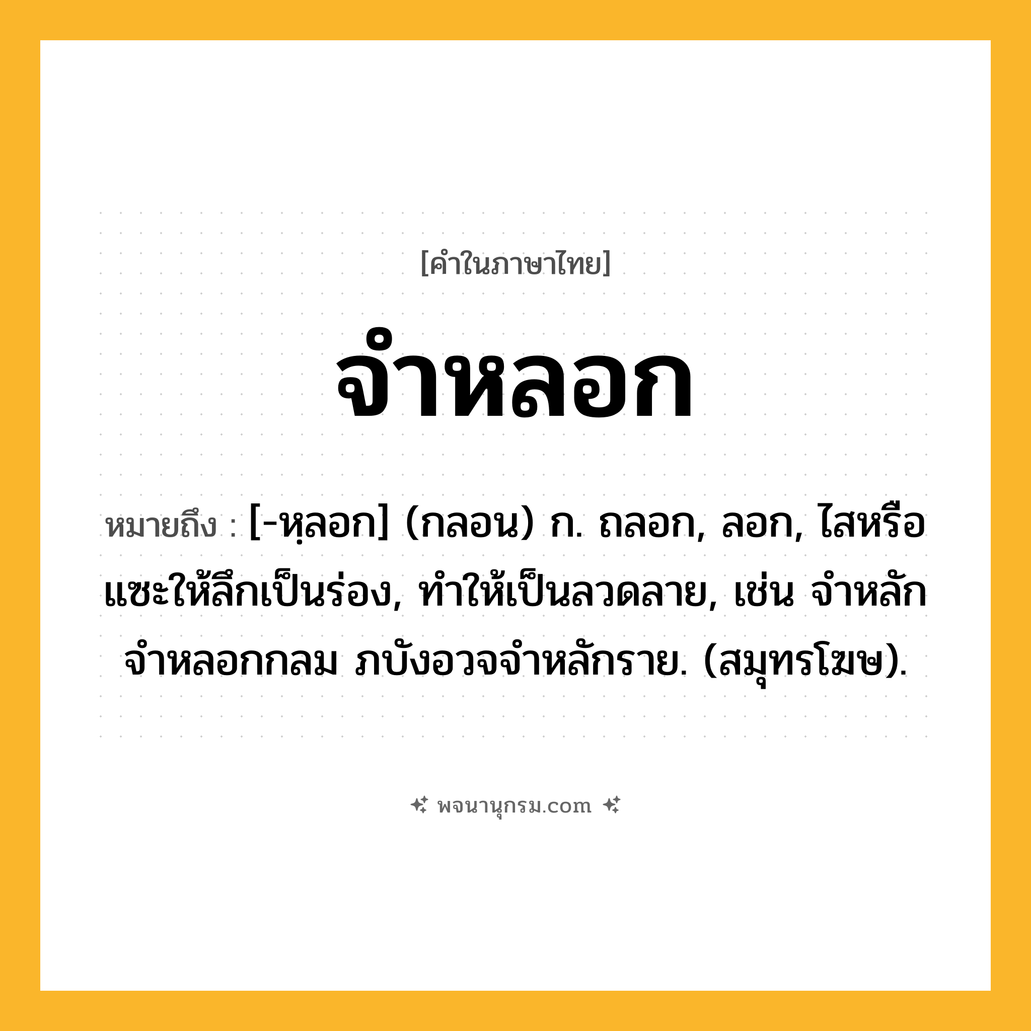 จำหลอก ความหมาย หมายถึงอะไร?, คำในภาษาไทย จำหลอก หมายถึง [-หฺลอก] (กลอน) ก. ถลอก, ลอก, ไสหรือแซะให้ลึกเป็นร่อง, ทำให้เป็นลวดลาย, เช่น จําหลักจําหลอกกลม ภบังอวจจําหลักราย. (สมุทรโฆษ).