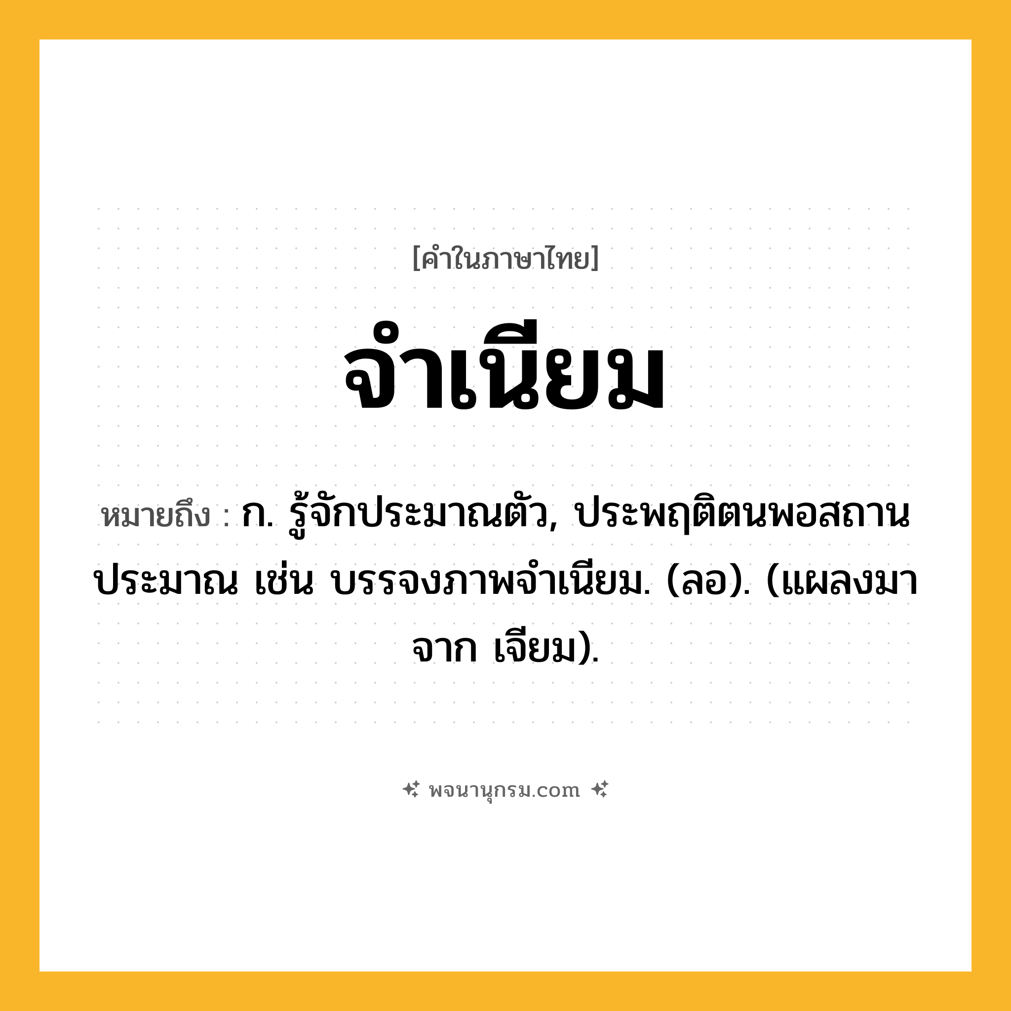 จำเนียม ความหมาย หมายถึงอะไร?, คำในภาษาไทย จำเนียม หมายถึง ก. รู้จักประมาณตัว, ประพฤติตนพอสถานประมาณ เช่น บรรจงภาพจําเนียม. (ลอ). (แผลงมาจาก เจียม).