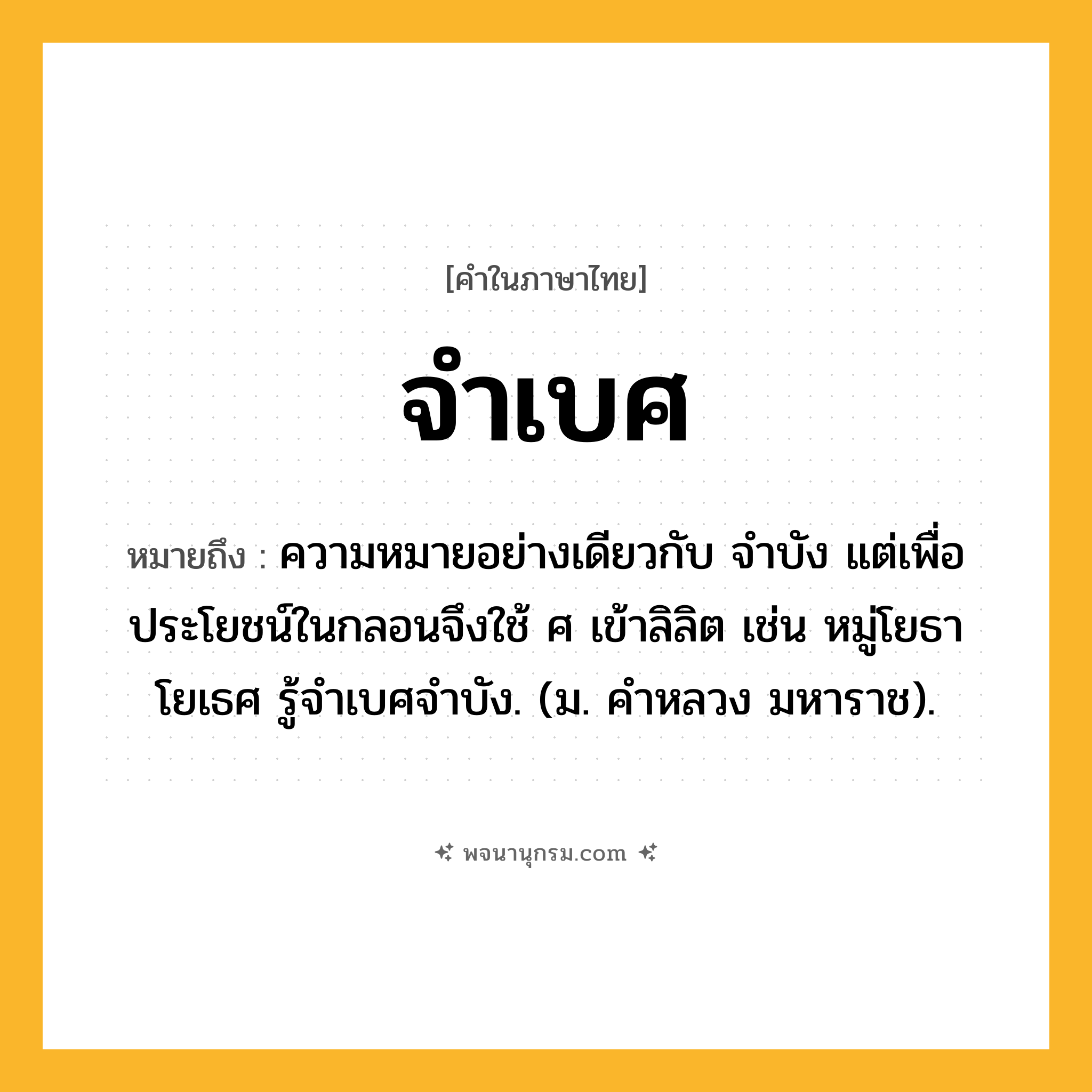 จำเบศ ความหมาย หมายถึงอะไร?, คำในภาษาไทย จำเบศ หมายถึง ความหมายอย่างเดียวกับ จําบัง แต่เพื่อประโยชน์ในกลอนจึงใช้ ศ เข้าลิลิต เช่น หมู่โยธาโยเธศ รู้จําเบศจําบัง. (ม. คําหลวง มหาราช).