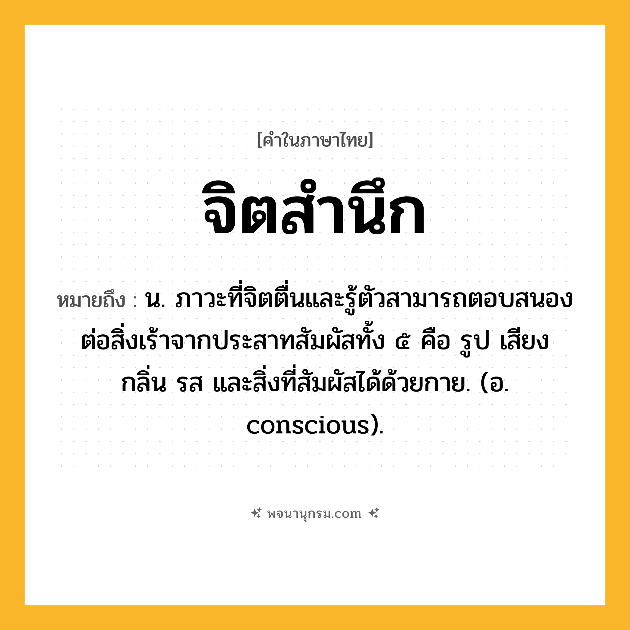 จิตสำนึก ความหมาย หมายถึงอะไร?, คำในภาษาไทย จิตสำนึก หมายถึง น. ภาวะที่จิตตื่นและรู้ตัวสามารถตอบสนองต่อสิ่งเร้าจากประสาทสัมผัสทั้ง ๕ คือ รูป เสียง กลิ่น รส และสิ่งที่สัมผัสได้ด้วยกาย. (อ. conscious).
