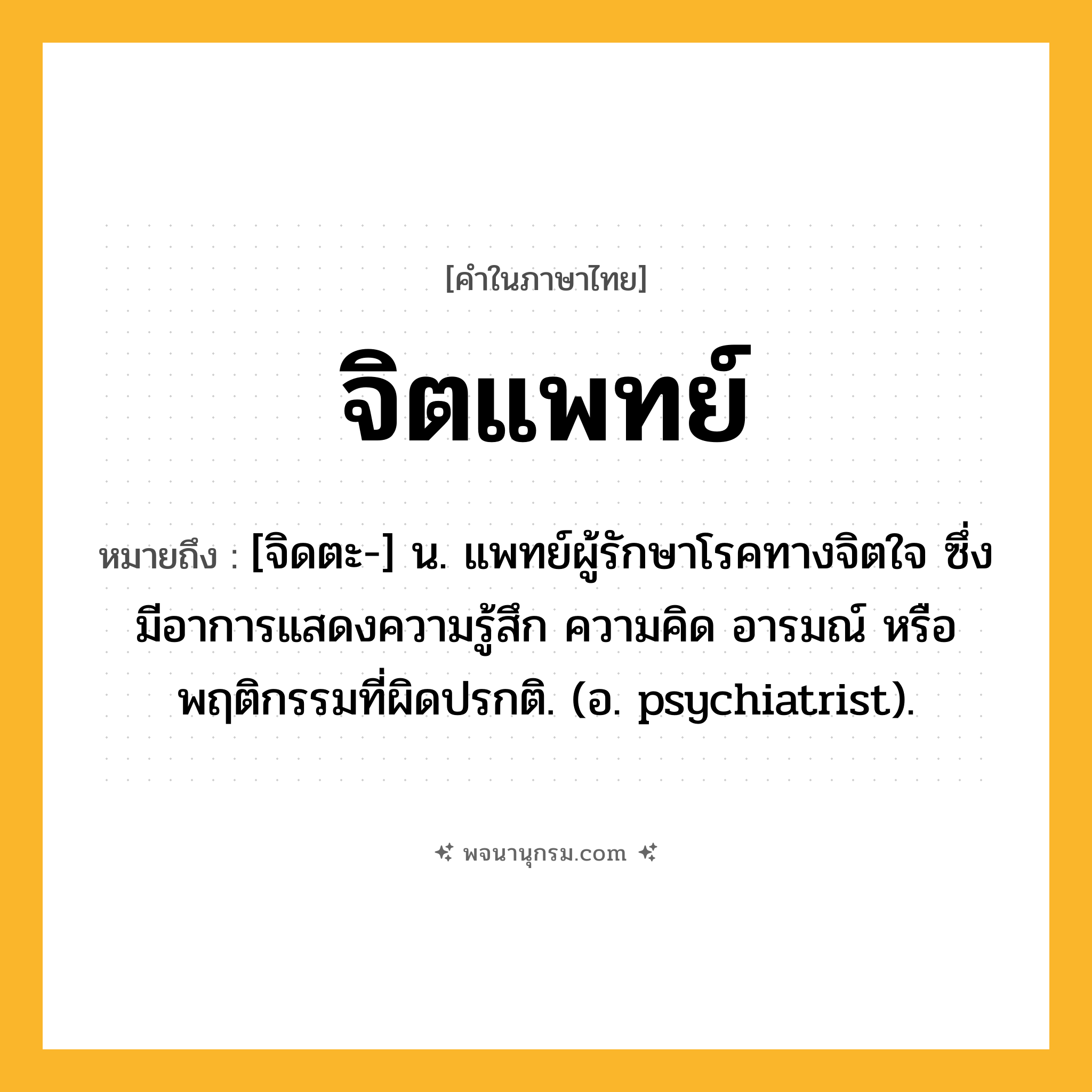 จิตแพทย์ ความหมาย หมายถึงอะไร?, คำในภาษาไทย จิตแพทย์ หมายถึง [จิดตะ-] น. แพทย์ผู้รักษาโรคทางจิตใจ ซึ่งมีอาการแสดงความรู้สึก ความคิด อารมณ์ หรือพฤติกรรมที่ผิดปรกติ. (อ. psychiatrist).