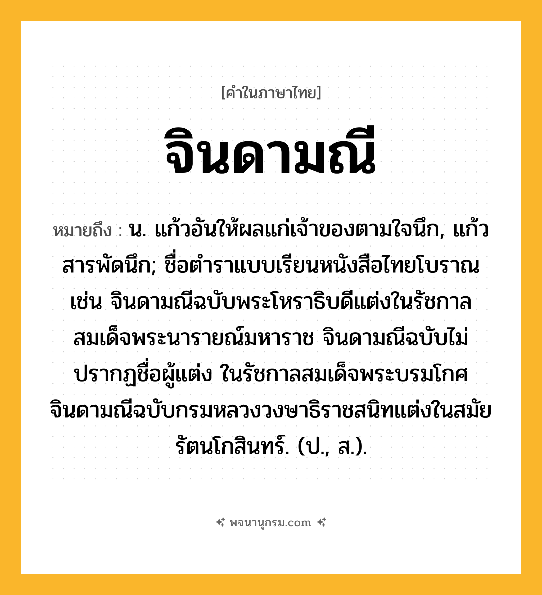 จินดามณี ความหมาย หมายถึงอะไร?, คำในภาษาไทย จินดามณี หมายถึง น. แก้วอันให้ผลแก่เจ้าของตามใจนึก, แก้วสารพัดนึก; ชื่อตำราแบบเรียนหนังสือไทยโบราณ เช่น จินดามณีฉบับพระโหราธิบดีแต่งในรัชกาลสมเด็จพระนารายณ์มหาราช จินดามณีฉบับไม่ปรากฏชื่อผู้แต่ง ในรัชกาลสมเด็จพระบรมโกศ จินดามณีฉบับกรมหลวงวงษาธิราชสนิทแต่งในสมัยรัตนโกสินทร์. (ป., ส.).