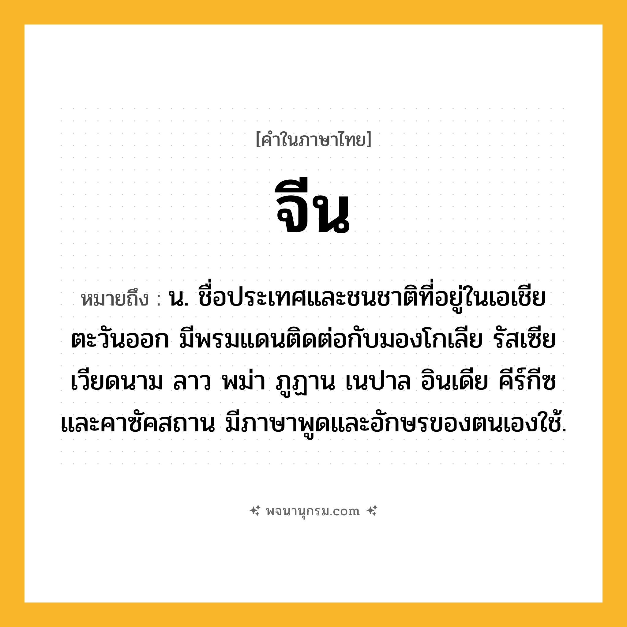 จีน ความหมาย หมายถึงอะไร?, คำในภาษาไทย จีน หมายถึง น. ชื่อประเทศและชนชาติที่อยู่ในเอเชียตะวันออก มีพรมแดนติดต่อกับมองโกเลีย รัสเซีย เวียดนาม ลาว พม่า ภูฏาน เนปาล อินเดีย คีร์กีซ และคาซัคสถาน มีภาษาพูดและอักษรของตนเองใช้.