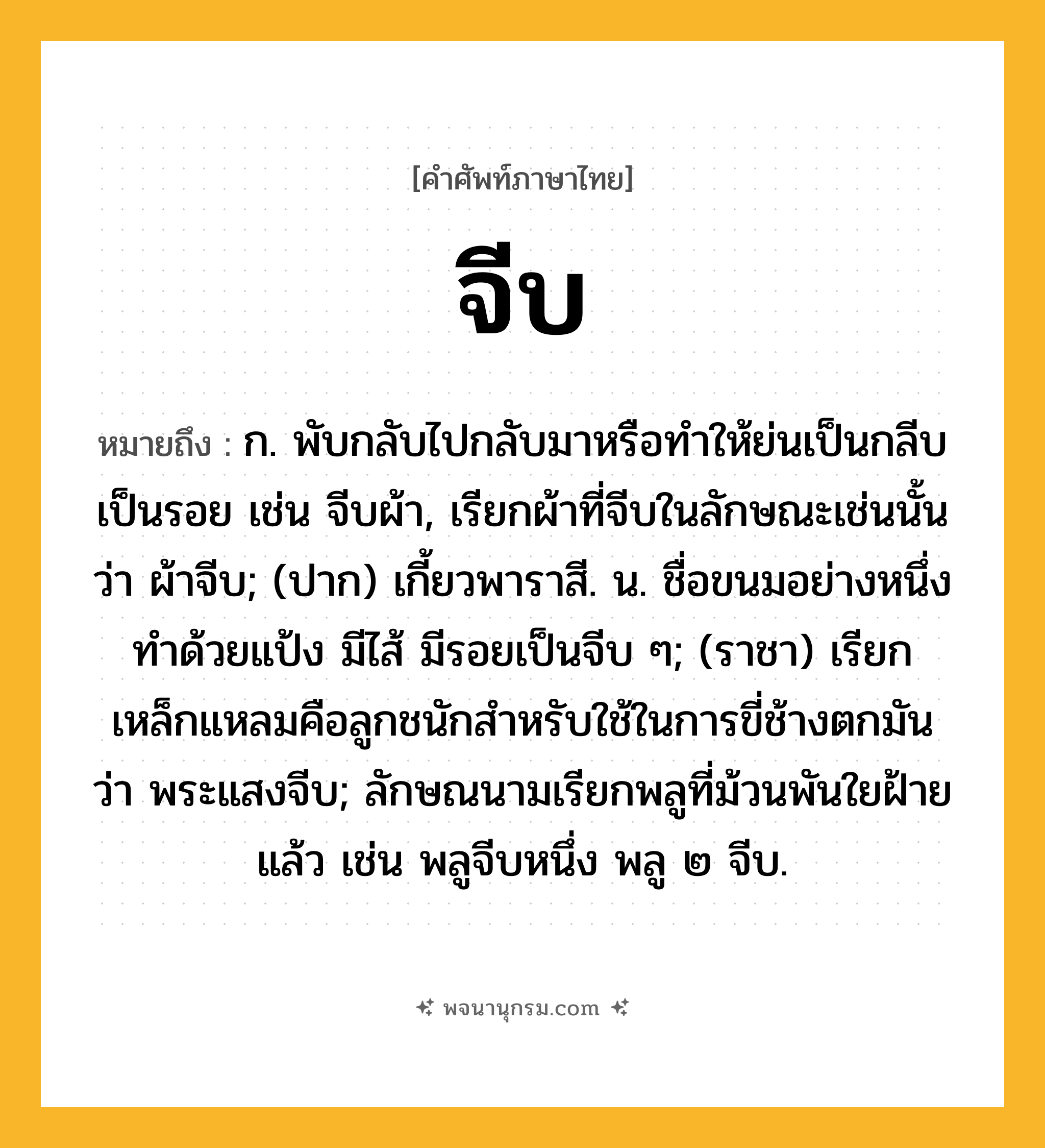 จีบ ความหมาย หมายถึงอะไร?, คำในภาษาไทย จีบ หมายถึง ก. พับกลับไปกลับมาหรือทําให้ย่นเป็นกลีบเป็นรอย เช่น จีบผ้า, เรียกผ้าที่จีบในลักษณะเช่นนั้นว่า ผ้าจีบ; (ปาก) เกี้ยวพาราสี. น. ชื่อขนมอย่างหนึ่งทําด้วยแป้ง มีไส้ มีรอยเป็นจีบ ๆ; (ราชา) เรียกเหล็กแหลมคือลูกชนักสําหรับใช้ในการขี่ช้างตกมันว่า พระแสงจีบ; ลักษณนามเรียกพลูที่ม้วนพันใยฝ้ายแล้ว เช่น พลูจีบหนึ่ง พลู ๒ จีบ.