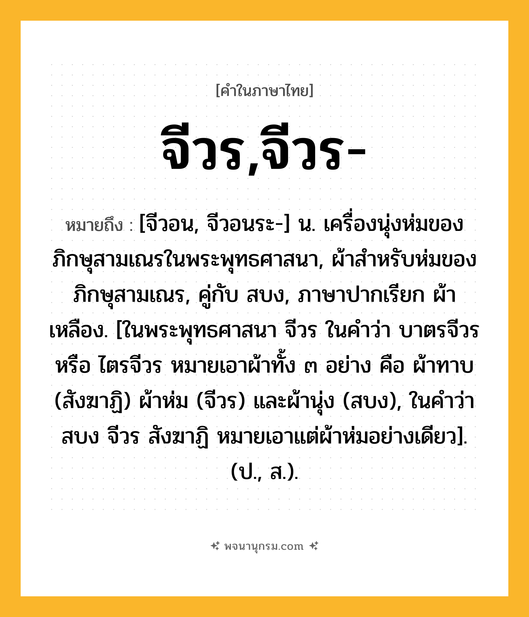 จีวร,จีวร- ความหมาย หมายถึงอะไร?, คำในภาษาไทย จีวร,จีวร- หมายถึง [จีวอน, จีวอนระ-] น. เครื่องนุ่งห่มของภิกษุสามเณรในพระพุทธศาสนา, ผ้าสําหรับห่มของภิกษุสามเณร, คู่กับ สบง, ภาษาปากเรียก ผ้าเหลือง. [ในพระพุทธศาสนา จีวร ในคําว่า บาตรจีวร หรือ ไตรจีวร หมายเอาผ้าทั้ง ๓ อย่าง คือ ผ้าทาบ (สังฆาฏิ) ผ้าห่ม (จีวร) และผ้านุ่ง (สบง), ในคําว่า สบง จีวร สังฆาฏิ หมายเอาแต่ผ้าห่มอย่างเดียว]. (ป., ส.).
