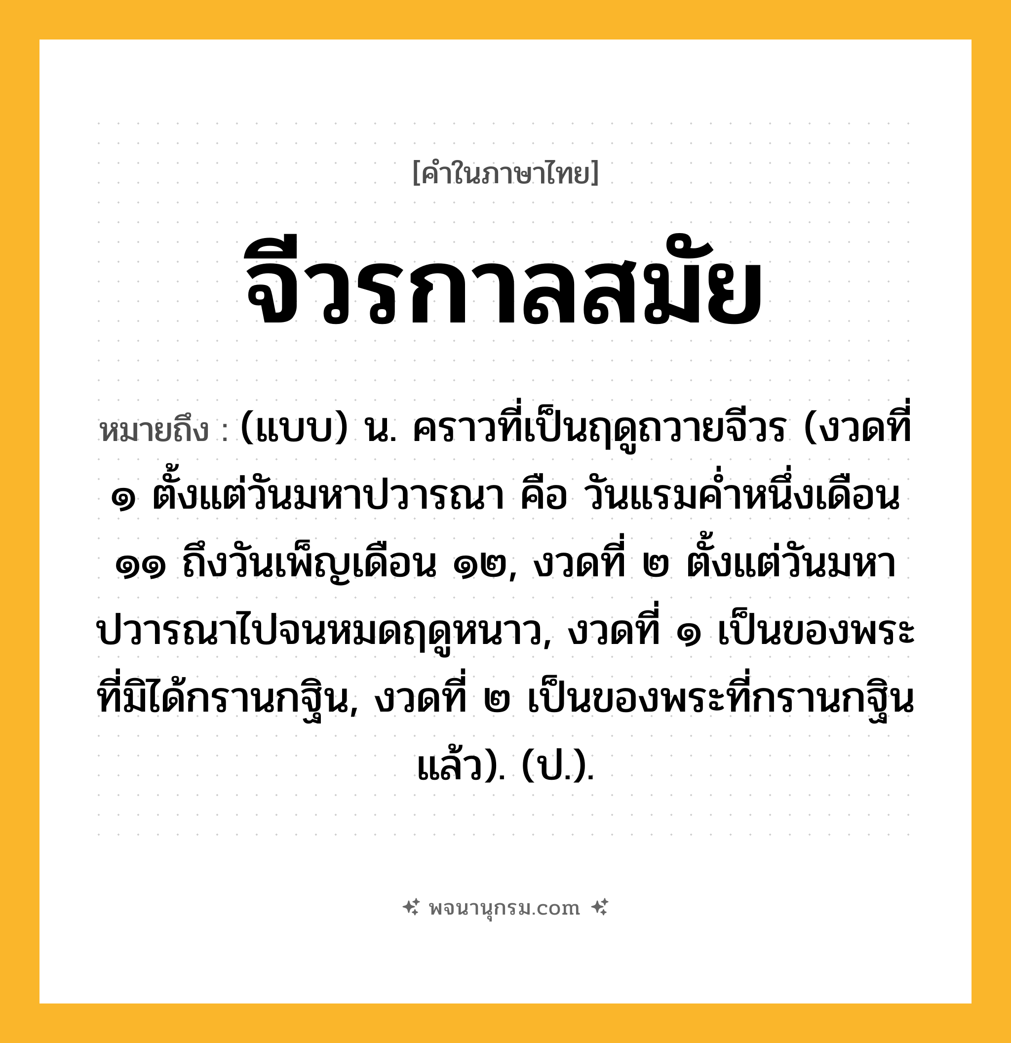 จีวรกาลสมัย ความหมาย หมายถึงอะไร?, คำในภาษาไทย จีวรกาลสมัย หมายถึง (แบบ) น. คราวที่เป็นฤดูถวายจีวร (งวดที่ ๑ ตั้งแต่วันมหาปวารณา คือ วันแรมคํ่าหนึ่งเดือน ๑๑ ถึงวันเพ็ญเดือน ๑๒, งวดที่ ๒ ตั้งแต่วันมหาปวารณาไปจนหมดฤดูหนาว, งวดที่ ๑ เป็นของพระที่มิได้กรานกฐิน, งวดที่ ๒ เป็นของพระที่กรานกฐินแล้ว). (ป.).