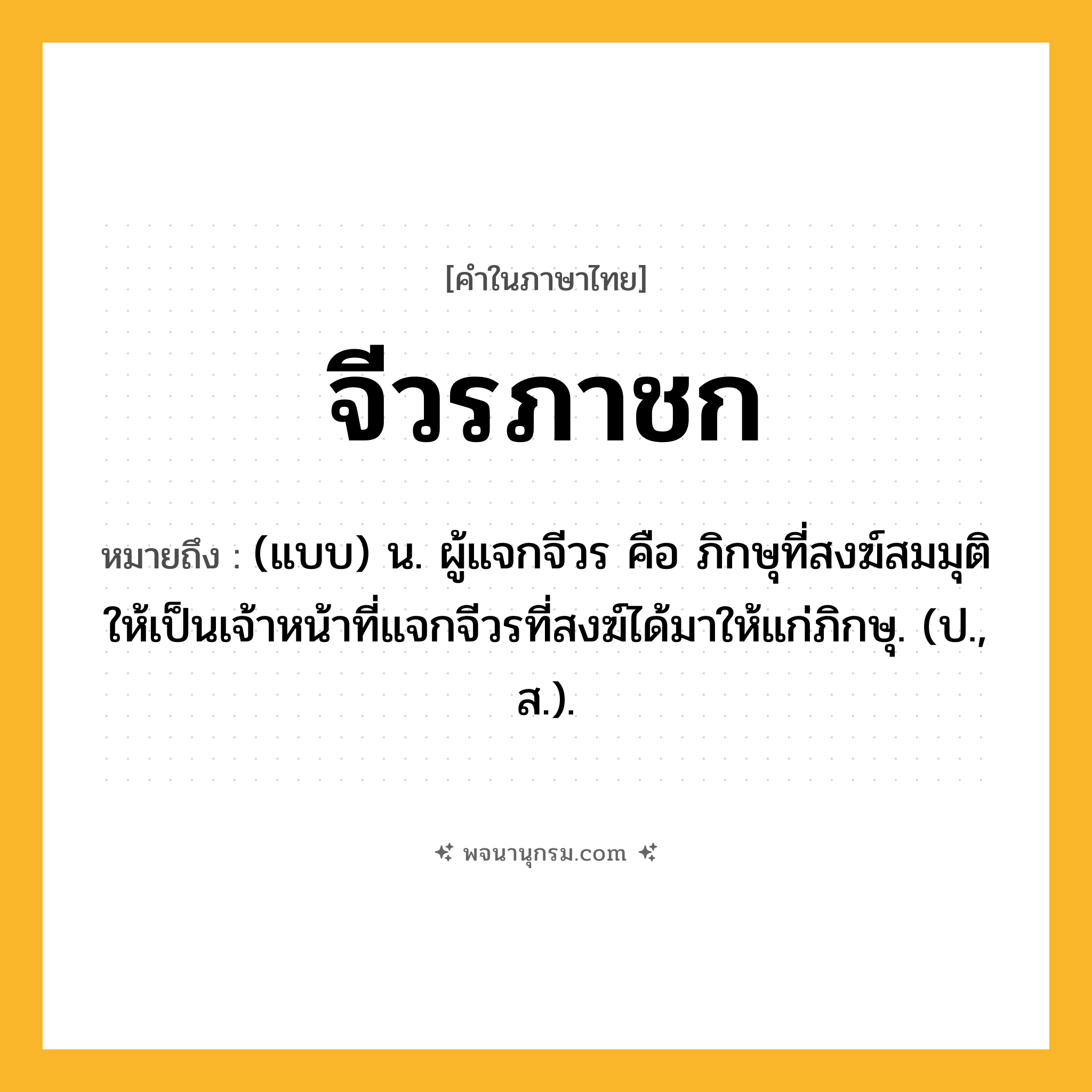 จีวรภาชก ความหมาย หมายถึงอะไร?, คำในภาษาไทย จีวรภาชก หมายถึง (แบบ) น. ผู้แจกจีวร คือ ภิกษุที่สงฆ์สมมุติให้เป็นเจ้าหน้าที่แจกจีวรที่สงฆ์ได้มาให้แก่ภิกษุ. (ป., ส.).