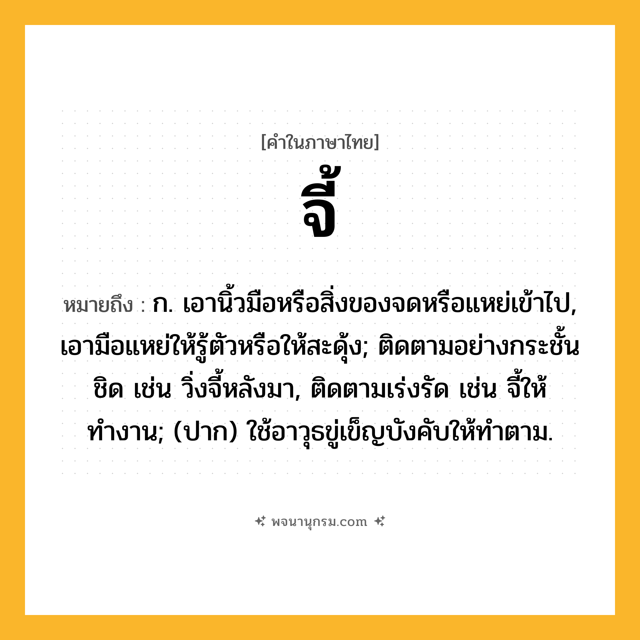 จี้ ความหมาย หมายถึงอะไร?, คำในภาษาไทย จี้ หมายถึง ก. เอานิ้วมือหรือสิ่งของจดหรือแหย่เข้าไป, เอามือแหย่ให้รู้ตัวหรือให้สะดุ้ง; ติดตามอย่างกระชั้นชิด เช่น วิ่งจี้หลังมา, ติดตามเร่งรัด เช่น จี้ให้ทำงาน; (ปาก) ใช้อาวุธขู่เข็ญบังคับให้ทําตาม.