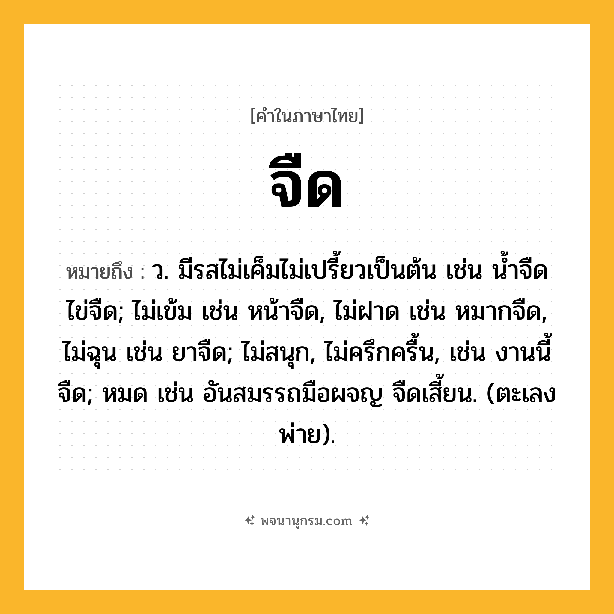 จืด ความหมาย หมายถึงอะไร?, คำในภาษาไทย จืด หมายถึง ว. มีรสไม่เค็มไม่เปรี้ยวเป็นต้น เช่น นํ้าจืด ไข่จืด; ไม่เข้ม เช่น หน้าจืด, ไม่ฝาด เช่น หมากจืด, ไม่ฉุน เช่น ยาจืด; ไม่สนุก, ไม่ครึกครื้น, เช่น งานนี้จืด; หมด เช่น อันสมรรถมือผจญ จืดเสี้ยน. (ตะเลงพ่าย).
