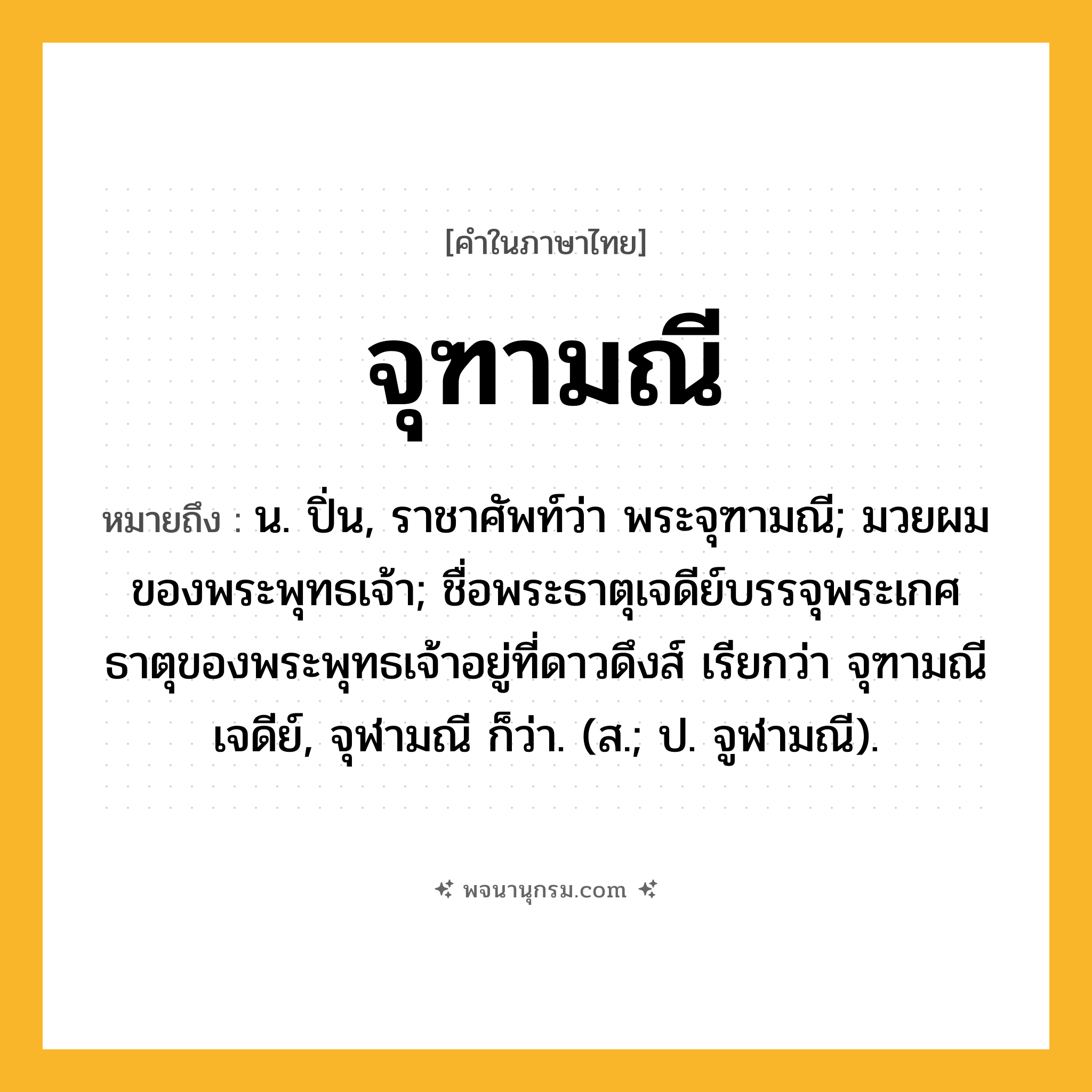จุฑามณี ความหมาย หมายถึงอะไร?, คำในภาษาไทย จุฑามณี หมายถึง น. ปิ่น, ราชาศัพท์ว่า พระจุฑามณี; มวยผมของพระพุทธเจ้า; ชื่อพระธาตุเจดีย์บรรจุพระเกศธาตุของพระพุทธเจ้าอยู่ที่ดาวดึงส์ เรียกว่า จุฑามณีเจดีย์, จุฬามณี ก็ว่า. (ส.; ป. จูฬามณี).