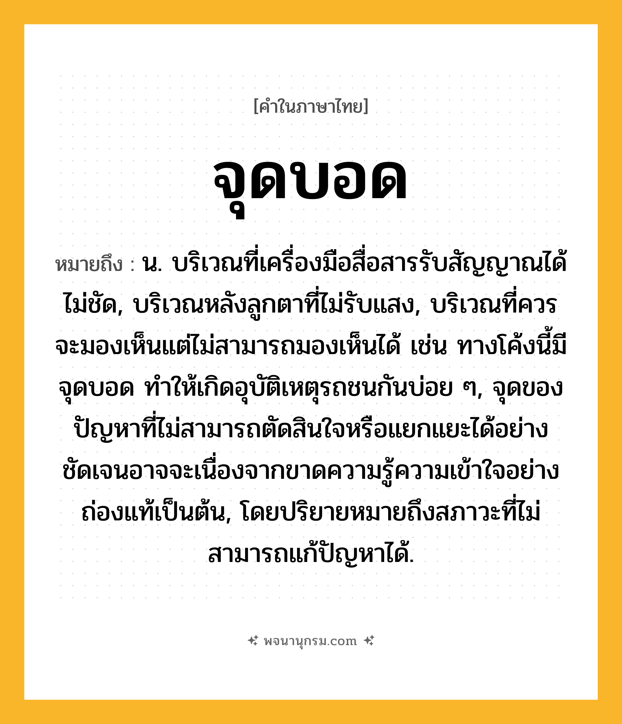 จุดบอด ความหมาย หมายถึงอะไร?, คำในภาษาไทย จุดบอด หมายถึง น. บริเวณที่เครื่องมือสื่อสารรับสัญญาณได้ไม่ชัด, บริเวณหลังลูกตาที่ไม่รับแสง, บริเวณที่ควรจะมองเห็นแต่ไม่สามารถมองเห็นได้ เช่น ทางโค้งนี้มีจุดบอด ทำให้เกิดอุบัติเหตุรถชนกันบ่อย ๆ, จุดของปัญหาที่ไม่สามารถตัดสินใจหรือแยกแยะได้อย่างชัดเจนอาจจะเนื่องจากขาดความรู้ความเข้าใจอย่างถ่องแท้เป็นต้น, โดยปริยายหมายถึงสภาวะที่ไม่สามารถแก้ปัญหาได้.